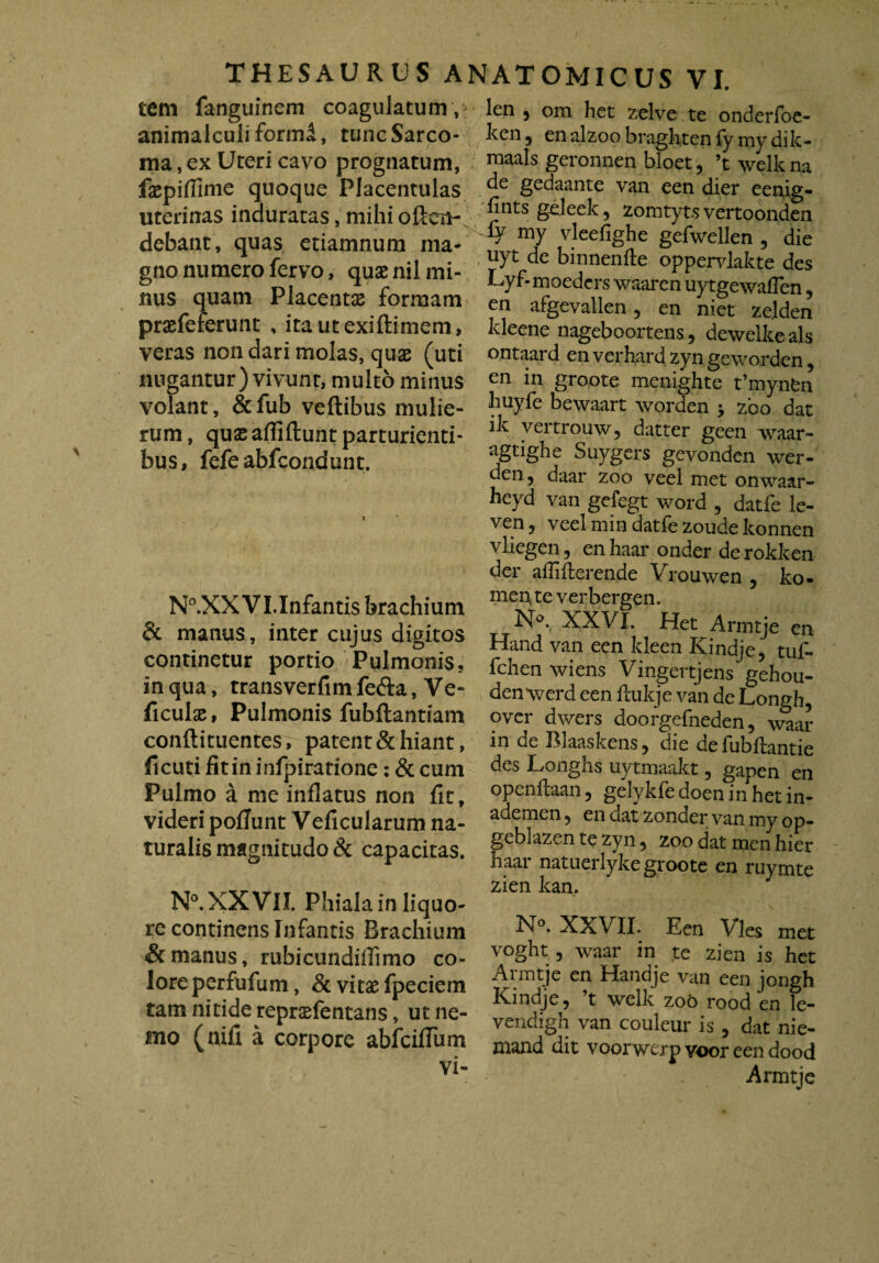 tem fanguinem coagulatum , animalculiformi, tunc Sarco¬ ma , ex Uteri cavo prognatum, fsepiflime quoque Placentulas uterinas induratas, mihi oftcn- debant, quas etiamnum ma¬ gno numero fervo, quae nil mi¬ nus quam Placentae formam praefeferunt , itautexiftimem, veras non dari molas, quae (uti nugantur) vivunt, multo minus volant, &fub veftibus mulie¬ rum , quae afliftunt parturienti¬ bus, fefe abfcondunt. N°.XX Vl.Infantis brachium & manus, inter cujus digitos continetur portio Pulmonis, in qua, transverfim fefta, Ve- ficulae, Pulmonis fubftantiam conftituentes, patent & hiant, fi cuti fit in infpiratione: & cum Pulmo a me inflatus non fit, videri poliunt Veficularum na¬ turalis magnitudo & capacitas. N°. XXVII. Phiala in liquo¬ re continens Infantis Brachium & manus, rubicundiflimo co¬ lore perfufum, & vitae fpeciem tam nitide repraefentans, ut ne¬ mo (nili a corpore abfciflum vi- len 9 om het zelve te onderfoe- ken 9 en alzoo braghten fy my dik- maals geronnen bloet, ’t welk na de gedaante van een dier eenig- fintsgeleek, zomtyts vertoonden my vleefighe gefwellen , die uyt de binnenfte oppervlakte des Lyf- moedcrs waaren uytgewaflen9 en afgevallen, en niet zejden kleene nageboortens9 dewelke ais ontaard en verhard zyn geworden9 en in groote menighte t’mynfcn huyfe bewaart worden ; zbo dat ik vertrouw, datter geen waar- agtighe Suygers gevonden wer- den 9 daar zoo veel met onwaar- heyd van gefegt word 9 datfe le- ven 9 veel min datfe zoude konnen vliegen, en haar onder de rokken der aflifterende Vrouwen 9 ko- men te verbergen. N°. XXVI. Het Armtje en Hand van een kleen Ivindje, tuf- fchen wiens Vingertjens gehou- denvrerd een fiukje van de Longh, over dwers doorgefneden, \^ar in de Blaaskens, die defubftantie des Longhs uytmaakt 9 gapen en openfiaan 9 gelykfe doen in het in- ademen 9 en dat zonder van my op- geblazen te zyn 9 zoo dat men hier haar natuerlyke groote en ruymte zien kan. N°. XXVII. Een Vies met voght 9 waar in te zien is het Armtje en Handje van een jongh Kindje, ’t welk zoo rood en le- vendigh van couleur is 9 dat nie- mand dit voorwcrpvooreendood Armtje