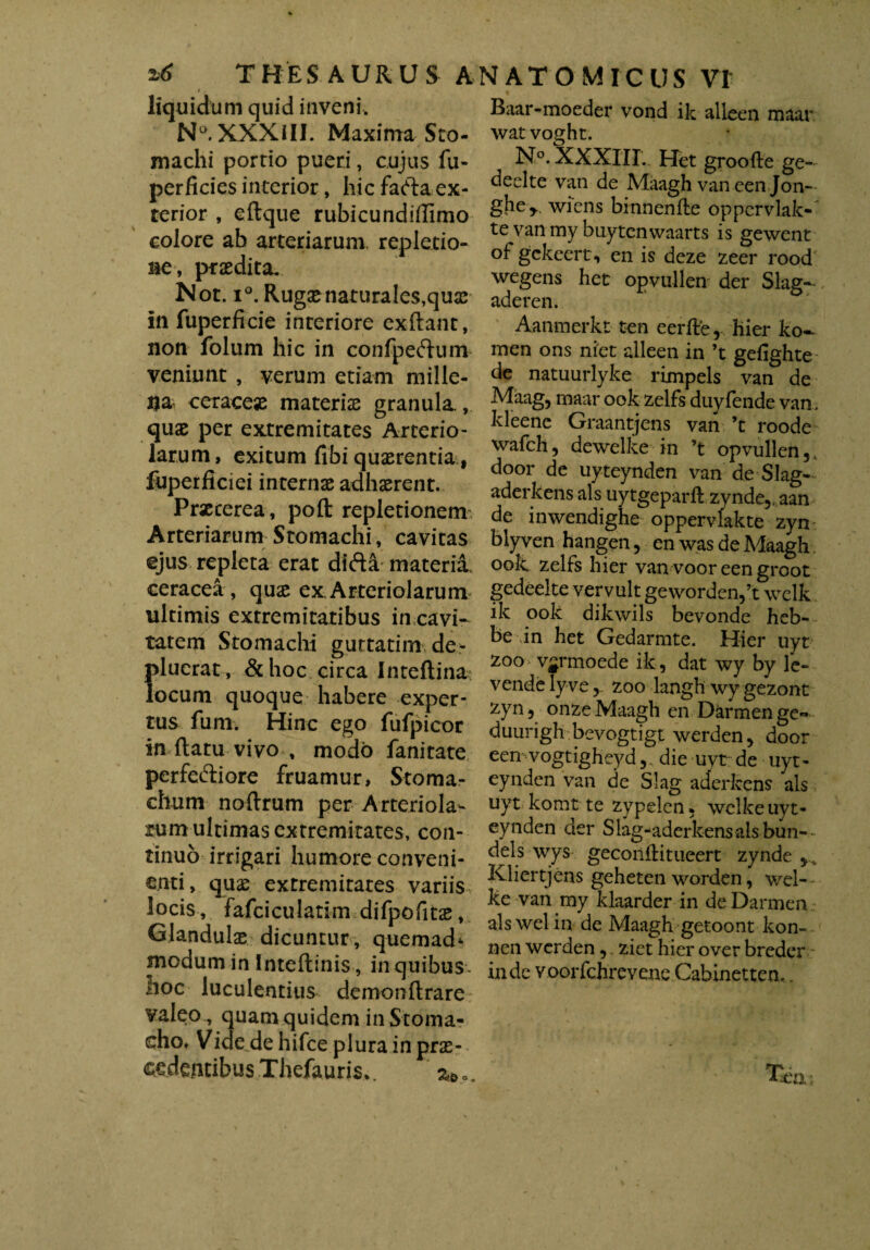 THESAURUS A t . liquidum quid inveni, N°. XXXIII. Maxima Sto¬ machi portio pueri, cujus fu- perficies interior, hic faftaex¬ terior , eftque rubicundiflimo colore ab arteriarum, repletio¬ ne, praedita, Not. i°. Rugae naturales,quae in fuperficie interiore exflant, non folum hic in confpeftum veniunt , verum etiam mille¬ na- ceracese materiae granula., quae per extremitates Arterio¬ larum, exitum fibi quaerentia, fuperficiei internae adhaerent. Praeterea, poft repletionem Arteriarum Stomachi, cavitas ejus repleta erat difta materia ceracea, qux ex Arteriolarum ultimis extremitatibus in cavi- tatem Stomachi guttatiro.de* plucrat, & hoc circa Inteftina locum quoque habere exper¬ tus funi, Hinc ego fufpicor in flatu vivo , modo fanitate perfe&iore fruamur, Stoma¬ chum noflrum per Arteriola¬ rum ultimas extremitates, con¬ tinuo irrigari humore conveni¬ enti, quae extremitates variis locis, fafciculatim difpofits, Glandulas dicuntur, quemad* modum in Inteflinisin quibus, hoc luculentius demonflrare valeo , quam quidem in Stoma¬ cho* Vide de hifce plura in prae¬ cedentibus Thefauris*. 2*.. NATOMICIJS VT Baar-moeder vond ik alleen maar wat voght. N°. XXXIII. Het groofte ge- declte van de Maagh vaneenjon- gher. wiens binnenfle oppcrvlak- te van my buytcnwaarts is gewent of gckeert, en is deze zeer rood wegens het opvullen der Slag- Aanmerkt ten eerfre, hier ko-- men ons niet alleen in ’t gefighte de natuurlyke rimpels van de Maag, maar ook zelfs duyfende van, kleene Graantjens van ’t roode wafch, dewelke in ’t opvullen , door de uyteynden van deSlag- aderkens ais uytgeparft zynde,. aan de inwendighe oppervlakte zyn bly ven hangen , en was de Maagh. ook zelfs hier van voor een groot gedeelte vervult gewordenft wclk ik ook dikwils bevonde heb- be in het Gedarmte. Hier uyt zoo v^rmoede ik , dat wy by le- vende lyve,. zoo langh wygezont zyn, onzeMaagh en Darmenge** duurigh bevogtigt werden, door een■vogtigheyddie uyt de uyt¬ eynden van de Slag aderkens ais uyt komt te zypelen. welke uyt¬ eynden der Slag-aderkensals bun-- dels wys geconflitueert zynde Kliertjens geheten worden, wel-- ke van my klaarder in de Darmen alswelin de Maagh getoont kon- nen werden, ziet hier over breder inde voorfchrevene Cabinetten..