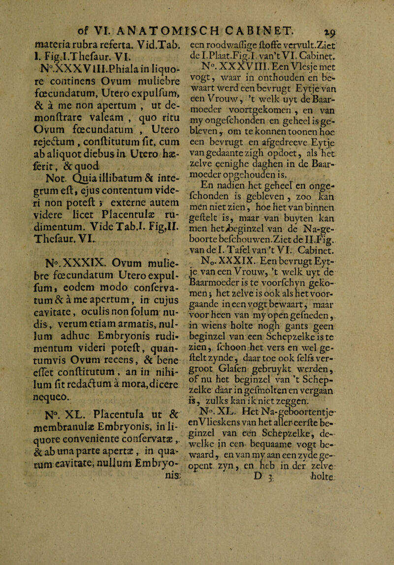 materia rubra referta. Vid.Tab. 1. FigJ.Thefaur. VI. N°.XXX VIll.Phiala in liquo¬ re continens Ovum muliebre fecundatum, Utero expulfum, & a me non apertum , ut de- monftrarc valeam , quo ritu Ovum fecundatum , Utero rejeftum , conftitutum fit, cum ab aliquot diebus ia Utero hx~ ferit, &quod Not. Quia illibatum & inte¬ grum eft, ejus contentum vide¬ ri non poteft > externe autem videre licet Placentulas ru¬ dimentum. VideTab.I. Fig.II. Thefaur. VI. % N°.XXX1X. Ovum mulie¬ bre fecundatum Utero expul¬ fum > eodem modo conferva¬ rum & a me apertum, in cujus cavitate, oculis non folum nu¬ dis, verum etiam armatis, nul¬ lum adhuc Embryonis rudi¬ mentum videri poteft, quan¬ tumvis Ovum recens, & bene eflet conftitutum , an in nihi¬ lum fit redaftum a mora,dicere nequeo. N°. XL. Placentula ut & membranulae Embryonis, in li¬ quore conveniente confervatae,, & ab ivna parte apertas, in qua¬ rum cavitate, nullum Embryo¬ een roodwaffige ftofFe vervult.Ziet de I.Flaat.Fig.L van’t VI. Cabinet. N°. XXXVIII. Een Vlesje met vogt, waar in onthouden en be- waart werd een bevrugt Eytje van een Vrouw, ’t welk uyt de Baar- moeder voortgekomen , en van my ongefchonden en geheelisge- bleven y om te konnen toonen hoe een bevrugt en afgedreeve Eytje van gedaante zigh opdoet, ais het zelve eenighe daghen in de Baar- moeder opgehouden is. En nadien het geheel en onge¬ fchonden is gebleven , zoo kan mennietzien, hoe hetvanbinnen geflelt is, maar van buyten kan men het^beginzel van de Na-ge- boorte befchouwen.Ziet de II.Fig. van dei. Tafel van ’t VI. Cabinet. N0. XXXIX. Een bevrugt Eyt¬ je van een Vrouw, ’t welk uyt de Baarmoeder is te voorfchyn geko- menj het zelve is ook ais het voor- gaande ineen vogt bewaart, maar voorheen van my open gefneden, in wiens holte nogh gants geen beginzel van een Schepzelkeis te zienr fchoon het vers en wel ge- ftelt zynde, daar toe ook felfs ver- groot Glafen gebruykt werden, of nu het beginzel van ’t Schep- zellee daar in gefmolten en vergaan is, zulks kan i k niet zeggen. N°. XL. Het Na-geboortentje* enVlieskens van het aller-eerfle be¬ ginzel van een Schepzelke, de- welke in een bequaame vogt be- waard, en van my aan een zyde ge- opent zyn, en heb in der zelve