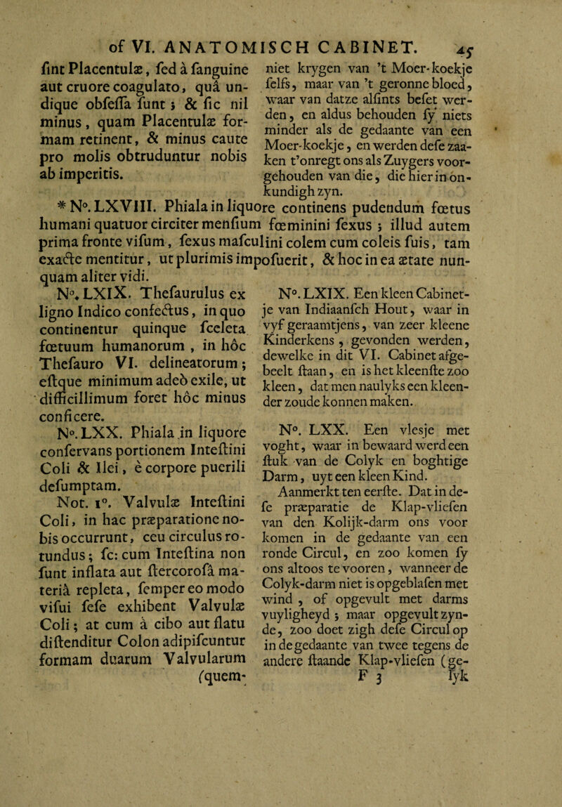 fint Placentulae, fedafanguine niet krygen van ’t Moer*koekje aut cruorecoagulato, qua un¬ dique obfefTa lunt 5 & fic nil minus, quam Placentuls for¬ mam retinent, & minus caute pro molis obtruduntur nobis ab imperitis. felfs 5 maar van ’t geronne bloed , waar van datze alfints befet wer- den, en aldus behouden fy niets minder ais de gedaante van een Moer-koekje, en werden defe zaa- ken t’onregt ons ais Zuygers voor- gehouden van die, die hier in on- kundigh zyn. #N°. LXVIII. Phiala in liquore continens pudendum foetus humani quatuor circiter menfium feminini fexus 3 illud autem prima fronte vifum, fexus mafculini colem cum coleis fuis, tam exafte mentitur, ut plurimis impofuerit, & hoc in ea state nun¬ quam aliter vidi. N°*LXIX. Thefaurulus ex ligno Indico confe&us, in quo continentur quinque fceleta fetuum humanorum , in hoc Thefauro VI. delineatorum; eftque minimum adeb exile, ut difficillimum foret hoc minus conficere. N°.LXX. Phiala in liquore confervans portionem Inteftini Coli & Ilei, e corpore puerili defumptam. Not. i°. Valvulae Inteftini Coli, in hac praeparatione no¬ bis occurrunt, ceu circulus ro - tundus; fc: cum Inteftina non funt inflata aut ftercorofa ma¬ teria repleta, fempereomodo vifui fefe exhibent Valvulae Coli; at cum a cibo aut flatu diftenditur Colon adipifcuntur formam duarum Valvularum N°. LXIX. Een ldeen Cabi net- je van Indiaanfch Hout, waar in vyf geraamtjens, van zeer kleene Kinderkens , gevonden werden, dewelke in dit VI. Cabinetafge- beelt ftaan, en is het kleenfle zoo ldeen, dat men naulyks een kleen- der zoude konnen maken. N°. LXX. Een vlesje met voeht, waar in bewaard werd een O' J ftuk van de Colyk en boghtige Darm, uyt een kleen Kind. Aanmerkt ten eerfte. Dat in de¬ fe prsparatie de Klap-vliefen van den Kolijk-darm ons voor komen in de gedaante van een ronde Circul, en zoo komen fy ons altoos te vooren, wanneer de Colyk-darm niet is opgeblafen met wind , of opgevult met darms vuyligheyd 5 maar opgevult zyn- de, zoo doet zigh defe Circul op in de gedaante van twee tegens de andere ftaandc Klap-vliefen (ge-