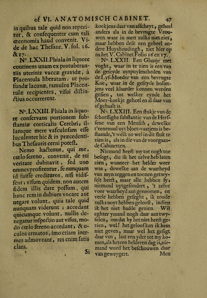 in quibus tale quid non reperi- tur, & confequenter cum tali oeconomia haud convenit. Vi¬ de de hac Thelaur. V.fol. 16. &17. N°. LXXII.Phiala in liquore continens unam ex protuberan- tiis uterinis vaccx gravidx, a Placentula liberatam, ut pro¬ fundas lacunx, ramulos Placen- tulx recipientes, vifui diftin- ftius occurrerent, N°.LXXIII. Phiala in liquo¬ re confervans portionem fub- ftantix corticalis Cerebri, il- lamque mere vafculofam efle luculenter hic & in praecedenti¬ bus Thefauris cerni poteft. Nemo ha&enus, qui me, coelofereno, convenit, de rei veritate dubitavit, fed uno omnes profitentur, fe nunquam id fuifle credituros, nifi vidif- fent *, vifum quidem, non autem fidem illis dare pofium, qui hanc rem in dubium vocare aut negare volunt, quia tale quid nunquam viderunt : accedant quicumque volunt, nullis de¬ negatur infpeftio aut vifus, mo¬ do coelo fereno accedant, &o- culos armatos, imo etiam iner¬ mes admoveant, res enim fatis clara. * Si koekjens daar van affchey t 9 geheel anders ais in de bevrugte Vrou- wen waar in men zulks nictziet, maar hebben defe een geheel an- dere Huyslioudingh, ziet hierop na het V. Cabinet Folio 16 en 17. N°.LXXII. Een Glaasje met voght, waar in te zien is een van de gefeyde uytpuylentheden van de Lyf-Moeder van een bevrugte Koe5 waar in de gefeyde hollet- jens veel klaarder konnen werden gefien, tot welker eynde het Moer-koekje geheel en al daar van afgehaalt is. No. LXXIII. Een fhikje van de fchorffighe fubftantie van de Herf- fene van een Menfch 9 dewelke t’eenemaal uyt bjoet-vaatjens is be- fiaande,^ welk zo wel in dit ftuk te zien is, ais in die van de voorgaan- de Cabinetten. Niemand heeft mytotnoghtoe befogt, die ik het zelve heb laten zien 9 wanneer het helder weer was 5 dewelke aan de waarheyd van myn zeggen en toonen getwy- felt heeft 9 maar alie hebben fy» niemand uytgefondert 5 ’t zelve voor waarheyd aan genoomen, en veele hebben gefeght 9 ik zoudc zulks noyt hebben gelooft, indien ik het niet hadde gezien. Wil eghter ymand nogh daar aan twy- felen 5 om dat hy het niet heeft ge¬ zien 5 wel! het geloof kan ik hem niet geven, maar wel het gefigt daar van 5 laat een yder tot my ko- men,als heteen helderen dag is3nie- mand word het befchouwen daar van geweygert. Men