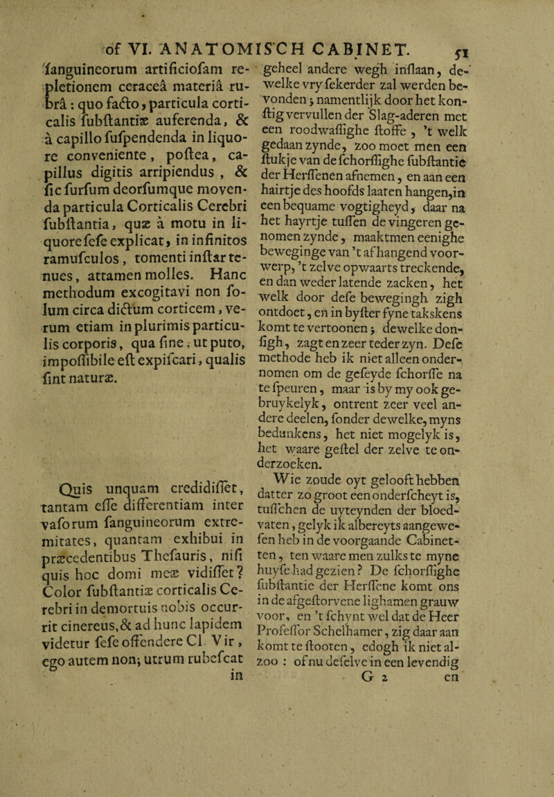 fanguineorum artificiofam re- pletionem ceracea materia ru¬ bra : quo fafto, particula corti¬ calis fubftantise auferenda, & a capillo fufpendenda in liquo¬ re conveniente , poflea, ca¬ pillus digitis arripiendus , & fic furfum deorfumque moven¬ da particula Corticalis Cerebri fubllantia, quo a motu in li¬ quore fefe explicat, in infinitos ramufculos, tomenti inftar te¬ nues , attamen molles. Hanc methodum excogitavi non fo- lum circa dictum corticem, ve¬ rum etiam in plurimis particu¬ lis corporis, qua fine. ut puto, impofiibile efl expiicari, qualis fint naturo. Quis unquam credidifiet, tantam effe differentiam inter vaforum fanguineorum extre¬ mitates, quantam exhibui in procedentibus Thefauris, nifi quis hoc domi meo vidiffet? Color fubftantio corticalis Ce¬ rebri in demortuis nobis occur¬ rit cinereus,& ad hunc lapidem videtur fefe offendere C1 V ir , ego autem non; utrum rubcfcat geheel andere wegh infiaan, de- welke vry fekerder zal werden be- vonden •> namentlijk door het kon- fiig vervullen der Slag-aderen met een roodwaflighe floffe 5 ’t welk gedaanzynde, zoo moet men een flukje van defchorffighe fubftantie der HerfTenen afnemen , en aan een hairtje des hoofds laaten hangen,in eenbequame vogtigheyd, daar na het hayrtje tufien de vingeren gc- nomen zynde, maaktmen eenighe beweginge van ’t af hangend voor- werp, ’t zelve opwaarts treckende, en dan weder latende zacken, het welk door defe bewegingh zigh ontdoet, en in byfter fyne takskens komt te vertoonen > dewelke don- figh, zagtenzeertederzyn. Defe methode heb ik niet alleen onder- nomen om de gefeyde fchorfle na te fpeuren, maar is by my ook ge- bruykelyk , ontrent zeer veel an¬ dere deelen, fonder dewelke, myns bedunkens, het niet mogelyk is5 het waare geftel der zelve teon- derzoeken. Wie zpude oyt gei oofthebbem datter zo groot eenonderfcheyt is5 tuflchen de uyteynden der bloed- vaten, gelyk ik albereyts aangewe- fen heb in de voorgaande Cabinet- ten, ten waare men zulks te myne huyfehadgezien ? De fchorffighe fubitantie der HeriFene komt ons in de afgeflorvene lighamen grauw voor, en ’t fchynt wel dat de Heer Profefior Schelhamer, zig daar aan komt te ftooten, edogh ik niet al- zoo : ofnudefelveineenlevendig G z en