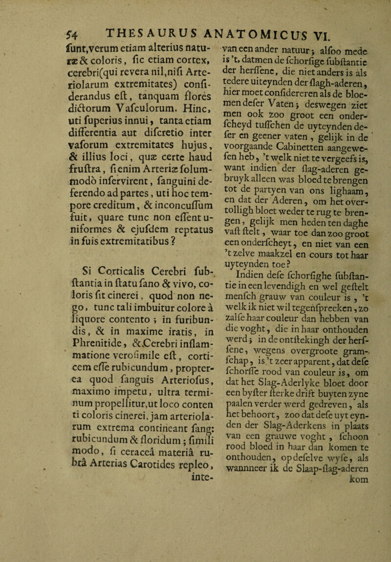 funt,verum etiam alterius natu¬ rae & coloris, fic etiam cortex, cerebri(qui revera nil,nifi Arte¬ riolarum extremitates) confi- derandus eft, tanquam flores diftorum Vafculorum. Hinc, uti fuperius innui, tanta etiam differentia aut diferetio inter vaforum extremitates hujus, & illius loci, quae certe haud fruftra, fi enim Arteria folum- modo infervirent, fanguini de¬ ferendo ad partes, uti hoc tem¬ pore creditum, & inconcufTum fuit, quare tunc non eftentu- niformes & ejufdem reptatus in fuis extremitatibus ? Si Corticalis Cerebri fub- ftantia in ftatu fano & vivo, co¬ loris fit cinerei, quod non ne¬ go, tunc tali imbuitur colore a liquore contento ; in furibun¬ dis, & in maxime iratis, in Phrenitide, & Cerebri inflam- » matione verofimile eft, corti¬ cem efie rubicundum, propter- ea quod fanguis Arteriofus, maximo impetu, ultra termi¬ num propellitur,ut loco conten ti coloris cinerei, jam arteriola¬ rum extrema contineant fang: rubicundum & floridum; fimili modo, fi ceracea materia ru¬ bra Arterias Carotides repleo, inte- vanecnander natuur j alfoo mede is ’t, datmen de fchorfige fubftantic der herffenc, die nietandersis ais tedere uiteynden der flagh-aderen, hier moet confidereren ais de bloe- men defer Vaten > deswegen ziet men ook zoo groot een onder- fcheyd tuffehen de uyteynden de¬ fer en geener vaten , gelijk in de voorgaande Cabinetten aangewe- fenheb, ’twelkniettevergeefsis, want indien der flag-aderen gc- bruykalleen was bloedtebrengen tot de partyen van ons lighaam, en dat der Aderen , om het over- tolligh bioet weder te rug te bren- gen, gelijk men heden ten daghe vaftftelt, waar toe danzoogroot een onaerfcheyt 5 en niet van een ’tzelve maakzel en cours tot haar uyteynden toe ? Indien defe fchorfighe fubftan- tie in een levendigh en wel geftelt menfch grauw van couleur is , ’t welk ik niet wil tegenfpreekcn, zo zalfe haar couleur dan hebben van dievoght, die in haar onthouden werd y in de ontftekingh der herf- fene, wegens overgroote gram- fchap, is ’t zeer apparent, dat defe fchorfie rood van couleur is, om dat het Slag-Aderlyke bioet door een byfter fterke drift buyten zyne paalen verder werd gedreven, ais het behoort, zoo dat defe uyt eyn- den der Slag-Aderkens in plaats van een grauwe voght , fchoon rood bloed in haar dan komen te onthouden, opdefelve wyfe, ais wannneer ik de Slaap-flag-aderen kom