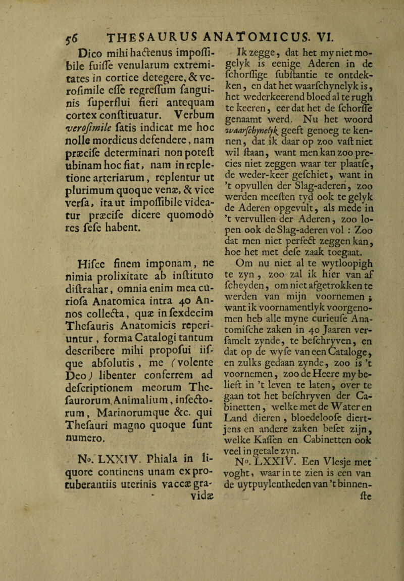 Dico mihiha&enus impofli- bile fuiffe venularum extremi¬ tates in cortice detegere, & ve- rofimile efle regreflum fangui- nis fuperflui fieri antequam cortex conftituatur. V erbum 'verofimile fatis indicat me hoc nolle mordicus defendere, nam prsecife determinari non poteft ubinam hoc fiat, nam in reple¬ tione arteriarum, replentur ut plurimum quoque venas, & vice verfa, ita ut impoffibile videa¬ tur prascife dicere quomodo res fefe habent. Hifce finem imponam, ne nimia prolixitate ab inftituto diftrahar, omnia enim meacit- riofa Anatomica intra 40 An¬ nos colle&a, quae infexdecim Thefauris Anatomicis reperi- untur , forma Catalogi tantum describere mihi propofui iif- que abfolutis , me (volente Deo; libenter conferrem ad deferiptionem meorum The- faurorum. Animalium, infefto- rum, Marinorumque &c. qui Thefauri magno quoque funt numero. No/LXXIV. Phiala in li¬ quore continens unam ex pro¬ tuberandis uterinis vaccae gra¬ vidae Ik zegge 5 dat het my niet mo- gelyk is eenige Adcren in dc fchorflige fubftantie te ontdek- ken, en dat het waarfchynelyk is, het wederkeerend bloed al te rugh te keeren 3 eer dat het de fchorfle genaamt werd. Nu het woord waarfcbynelyk. geeft genoeg te ken- nen, dat ik daar op zoo vaft niet wil ftaan, want men kan zoo pre- cies niet zeggen waar ter plaatfe, de weder-keer gefchiet, want in ’t opvullen der Slag-aderen, zoo werden meeften tyd ook te gelyk de Aderen opgevult, ais mede in ’t vervullen der Aderen, zoo lo- pen ook de Slag-aderen vol : Zoo dat men niet perfedt zeggen kan, hoe het met defe zaak toegaat. Om nu niet al te wytloopigh te zyn , zoo zal ik hier van af fcheyden , om niet afgetrokken te werden van mijn voornemen ; want ik voornamentlyk voorgeno- men heb alie myne curieufe Ana- tomifehe zaken in 40 Jaaren ver- famelt zynde, te befchryven, en dat op de wyfe van een Cataloge, en zulks gedaan zynde, zoo is ’t voornemen, zoo de Heere my be- lieft in ’t leven te laten, over te gaan tot het befchryven der Ca- binetten, welke met de Water en Land dieren , bloedeloofe diert- jens en andere zaken befet zijn, welke Kaflen en Cabinetten ook veelingetale zyn. N°. LXXlV. Een Vlesje met voghti waar in te zien is een van de uytpuylenthedenvan’tbinnen- flc