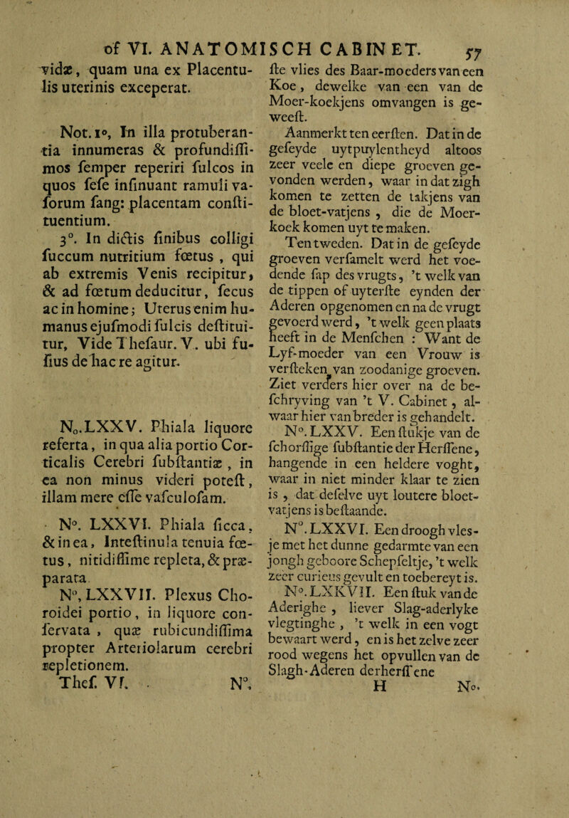 vidsc, quam una ex Placentu- Ite vlies des Baar-moedersvaneen lis uterinis exceperat. Koe, deweike van een van de Moer-koekjens omvangen is ge- weeft. Not. i°. In illa protuberan¬ tia innumeras & profundiffi- mos femper reperiri fulcos in quos fefe infinuant ramuli va- forum fang: placentam confti- tuentium. 30. In diftis finibus colligi fuccum nutritium foetus , qui ab extremis Venis recipitur, & ad foetum deducitur, fecus ac in homine; Uterus enim hu¬ manus ejufmodi fulcis deftitui- tur, VideThefaur. V. ubi fu- fius de hac re agitur. Nq.LXXV. Phiala liquore referta, in qua alia portio Cor¬ ticalis Cerebri fubftantiae , in ea non minus videri poteft, illam mere cfle vafculofam. * • N°. LXXVI. Phiala ficca, &inea, Inteftinula tenuia fe¬ tus, ni tidiffime repleta, &prse- parata. N°, LXXVII. Plexus Cho¬ roidei portio, in liquore con- fervata , qu£ rubicundiffima propter Arteriolarum cerebri repletionem. Thef. Vh . N°, AanmerktteneerEen. Dat in de gefeyde uytpuylentheyd altoos zeer veele en diepe groeven ge- vonden werden 5 waar in dat zigh komen te zetten de takjens van de bloet-vatjens , die de Moer- koek komen uyt te maken. Tentweden. Datin de gefeyde groeven verfamelt werd het voe- dende fap des vrugts 3 ’t welk van de tippen of uyterfle eynden der Aderen opgenomen en na de vrugt evoerdwerd, ’twelk geenplaats eeft in de Menfchen : Want de Lyf-moeder van een Vrouw is verlteken van zoodanige groeven. Ziet verders hier over na de be- fchryving van ’t V. Cabinet, al- waar hier vanbreder is gehandelt. N°.LXXV. Eenftukje van de fchorffige fubftantie der Herlfene 5 hangende in een heldere voght, waar in niet minder klaar te zien is ? dat defelve uyt loutere bloet- vatjens isbeflaande. N°. LXXVI. Een droogh vies- je met het dunne gedarmte van een jongh geboore Schepfeltje, ’t welk zeer cuneus gevult en toebereyt is. N°. LXKV1I. Een fluk van de Aderighe , liever Slag-aderlyke vlegtinghe , ’t welk in een vogt bewaart werd, en is het zelve zeer rood wegens het opvullen van dc Slagh-Aderen aerherffene H No.