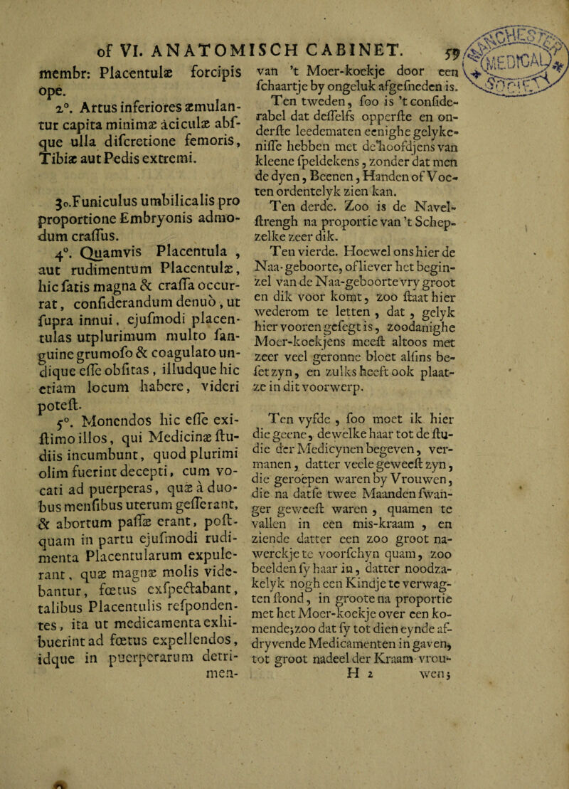 of VI. ANATOM membr: Placcntulae forcipis ope. z°. Artus inferiores aemulan¬ tur capita minimae aciculse abf- que ulla difcretione femoris, Tibiae aut Pedis extremi. jo.Funiculus umbilicalis pro proportione Embryonis admo¬ dum craflus. 4°. Quamvis Placentula , aut rudimentum Placentulae, hic fatis magna & crafla occur¬ rat , confiderandum denuo, ut fupra innui, ejufmodi placen- tulas utplurimum multo fan- guine grumofo & coagulato un¬ dique ede obfitas , illudque hic etiam locum habere, videri poteft. 5°. Monendos hic efle exi- flimo illos, qui Medicina ftu- diis incumbunt, quod plurimi olim fuerint decepti, cum vo¬ cati ad puerperas, qux a duo¬ bus menfibus uterum gefleranr, & abortum paflae erant, poft- quam in partu ejufmodi rudi¬ menta Piacentularum expule¬ rant , quae magnae molis vide¬ bantur, fatus exfpeftabant, talibus Placentulis refponden- tes, ita ut medicamenta exhi¬ buerint ad fatus expellendos, idque in puerperarum detri- ISCH CABINET. & van ’t Moer-koekje door een fchaartje by ongeluk afgefnedcn is, Ten tweden, foo is ’t confide** rabel dat deflelfs opperfle en on- derfte leedematen ecnighegelyke- nifTe hebben met delioofdjens van kleene fpeldekens , zonder dat men de dyen , Beenen, Handen of Voe-» ten ordentelyk zien kan. Ten derde. Zoo is de Navel- ftrengh na proportie van ’t Schep- zelke zeer dik. Ten vierde. Hoewel ons hier de Naa^geboorte, ofliever het begin- zel van de Naa-geboorte vry groot en dik voor komt, zoo ftaathier wederom te letten , dat , gelyk hier voorengefegt is, zoodanighe Moer-koekjens meefl altoos met zeer veel geronne bloet alfins be- fetzyn, en zulks heeft ook plaat- ze in dit voorwerp. Ten vyfde , foo moet ik hier die geene, dewelke haar tot de ftu- die der Medicynen begeven, ver- manen, datter veele geweeft zyn, die geroepen waren by Vrouwen , die na dat (e twee Maandenfwan- ger geweeft waren , quamen te vallen in een mis-kraam , en ziende datter een zoo groot na- werckjete voorfchyn quam, zoo beeldenfyhaar in, datter noodza- kelyk nogh een Kindje tc verwag- ten ftond, in groote na proportie met het Moer-koekje over een ko- mende^zoo dat fy tot dien eynde af- dry vende Medicamenten in gaven, tot groot nadeelder Kraam-vrcu-