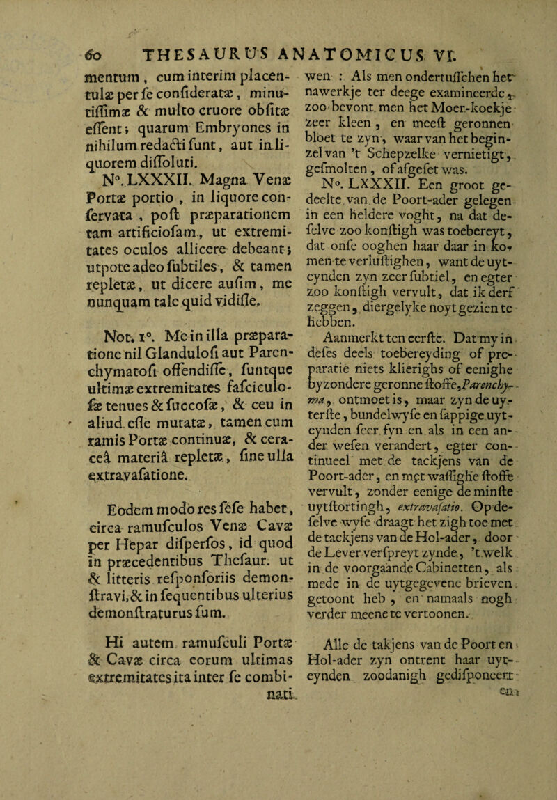 mentum, cuminterim placen- tu\x per fe confiderarc, minu- tiffimae & multo cruore obfitae edent; quarum Embryones in nihilum redaftifunt, aut in li¬ quorem didol uti. N°. LXXXII. Magna Vcnx Portae portio , in liquore con- fervata , poft prsparationem tam artificiofam, ut extremi¬ tates oculos allicere debeant ; utpoteadeofubtiles, & tamen repletae, ut dicere aufim, me nunquam tale quid vidifle. Nor* r°. Me in illa praepara- tione nil Glandulofi aut Paren- chymatofi offendiflc, funtquc ultimae extremitates fafciculo- lae tenues &fuccofae, & ceu in aliud, ede mutatae, tamen cum ramis Portx continuae, & cera- ceci materia repletae , fine ulla extravafatione. Eodem modo res fefe habet, eirca ramufculos Venae Cavae per Hepar difperfos, id quod in praecedentibus Thefaur. ut & litteris refponforiis demon- ftravi,& in fequentibus ulterius de monftratur us fu m. Hi autem ramufculi Portae & Cavae circa eorum ultimas gxtremitatesitainter fe combi¬ nati. wen : Ais men ondertuflchen her nawerkje ter deege examineerde*, zoo bevont. men het Moer-koekje zeer kleen 5 en meeft geronnen bloet te zyn, waar van hetbegin- zelvan ’t Schepzelke vernietigt , gefmoltcn, ofafgefet was. N°. LXXXII. Een groot ge- deelte van.de Poort-ader gelegen ih een heldere voght, na dat de- felve zoo konftigh was toebereyt, dat onfe ooghen haar daar in ko-f men te verlullighen, want de uyt- eynden zyn zeer fubtjel, enegter zoo konftigh vervult, dat ik derf zeggen 3 diergelyke noyt gezien te hebben. Aanmerkt ten cerfle. Datmy in defes deels toebereyding of pre- paratie niets klierighs of eenighe byzondere geronne iloif'zj?arenchy,-- md) ontmoetis, maar zyndeuy- terfle, bundelwyfe en fappige uyt- eyaden feer fyn en ais in een an- der wefen verandert, egter con- tinueel met de tackjens van de Poort-ader, en m?t wafiigKe ftoffb vervult, zonder eenige de minfte uytftortingh, extravafatio. Opde- felve wyfe draagt het zigh toe met de tackjens van de Hol-ader, door de Lever verfpreyt zynde,, ’t welk in de voorgaandeCabinetten, ais mede in de uytgegevene brieven getoont heb , en namaals nogh verder meenete vertoonen.' Alie de takjens van de Poort en Hol-ader zyn ontrent haar uyt- eynden zoodanigh gedifponeeri en*