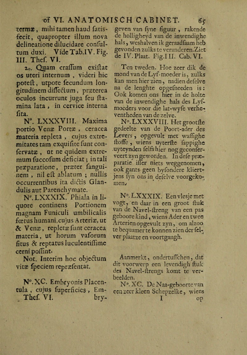 termas, mihi tamen haud fatis- fecit, quapropter illum nova delineatione dilucidare conful- tum duxi. VideTab.IV. Fig. III. Thef. VI. 2o. Quam craflum exiflat os uteri internum , videri hic poteft, utpote fecundum lon¬ gitudinem difie&um, preeterea oculos incurrunt juga feu fta- mina lata , in cervice interna fita. N°. LXXXVIII. Maxima portio Venas Portas , ceracea materia repleta , cujus extre¬ mitates tam exquifitefunt con- fervatas , ut ne quidem extre¬ mum fuccofum deficiat; in tali praeparatione, praster fangui- nem , nil eit ablatum ; nullis occurrentibus ita diftis Glan¬ dulis aut Parenchymate. NALXXXIX. Phiala inii- quore continens Portionem magnam Funiculi umbilicalis foetus humanfcujus Arterias, ut & Venas, repletasfuntceracea materia, ut horum vaforum fitus & reptatus luculentiffime cerni poffint. Not. Interim hoc objedlum vitas fpeciem reprsfentat. N°.XC. Embryonis Placen- tula , cujus fuperficies > Era- geven van fync figuur , rakende de holligheyd van de inwendighe hals, weshalven ik geraadfaam heb gevonden zulks te veranderen.Ziet de IV.Plaat. Fig.III. Cab.VI. Tcn tweden. Hoe zeer dik de mond vandeLyLmoeder is, zulks kan menhierzien, nadien defelvc na de lenghte opgefneeden is: Ook komen ons hier in de holte van de inwendighe hals des Lyf- moeders voor die lat-wyfe verhe- ventheden van de zelve. N°. LXXXVIII. Hetgrootfle gedeelte van de Poort-ader des Levers, opgevult met wafiighe ftofFe ? wiens uyterfle fappighe .uyteynden felfs hier nog geconfer- veert zyn geworden. In defe prae- paratie ifier niets weggenomen, ook gants geen byfondere kliert- jens fyn ons in defelve voorgeko- mem N°. LXXXIX. Een vlesje met vogt, en daar in een groot fluk van de Navcl-flreng van een pas geboore lund, wiens Ader en twee Arterienopgevult zyn, om alzoo te bequamer te konnen zien der fel- ver plaatze en voortgangh. Aanmerkt, ondertuflchen, dat dit voorwerp een levendigh fluk des Navel-ftrengs lcomt te ver- beelden. N,J. XC. De Naa-geboorte van een zeer kleen Schepzelke, wiens