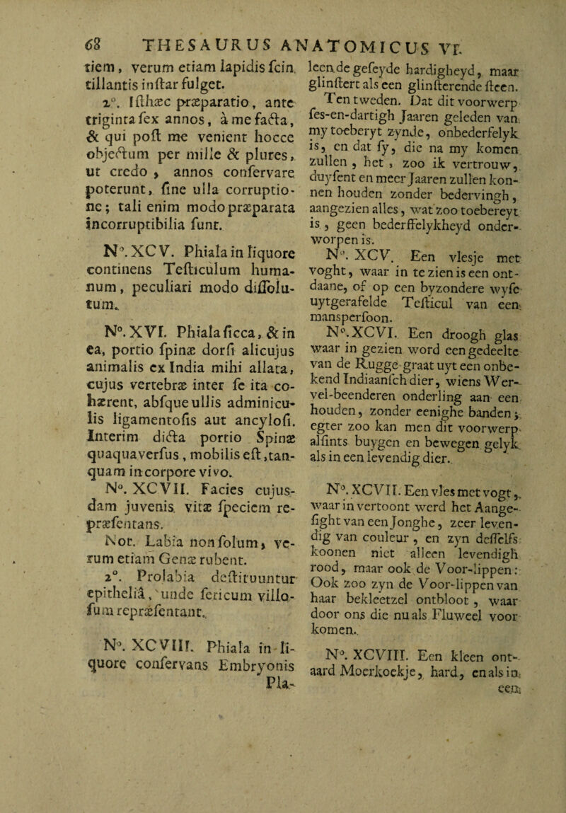 tiem, verum etiam lapidis fcin. tillantis inftar fulget. z°. I fllxsec praeparatio, ante trigintafex annos, amefafta, & qui pofl: me venient hocce objeftum per mille & plures, ut credo > annos confervare poterunt, fine ulla corruptio¬ ne; tali enim modo praeparata incorruptibilia funt. N°. XC V. Phiala in liquore continens Tefticulum huma¬ num , peculiari modo dilToiu- tum. N°. XVI. Phialaficca, & in ea, portio fpinae dorfi alicujus animalis cx India mihi allata, cujus vertebrae inter fe ita co¬ haerent, abfqueullis adminicu¬ lis ligamentofis aut ancylofi. Interim difta portio Spinae quaqua verfus, mobilis eft ,tan- quam in corpore vivo. N°. XC.VII. Facies cuius¬ dam juvenis, vitae fpecicm re- praefentans. Nor. Labia nonfolumi ve¬ rum etiam Gens rubent. 20. Prolabia deftituuntur epithelia, unde feneum viilo- fumrepraefentant., N°. XCVIIL Phiala in li¬ quore confervans Embryonis ' Pia- leervdegefeyde hardigheyd, maar glinftert ais een glinfterende ftecn. Tentweden. Dat dit voorwerp fes-en-dartigh Jaaren geleden van mytoeberyt zynde, onbederfelyk. is, cn dat fy, dic na my komen zullen , het , zoo ik vertrouw, duyfent en meer Jaaren zullen kon- nen houden zonder bedervingh, aangezien alles, watzoo toebereyt is , geen bedcrffelykheyd onder- worpen is. N XCV. Een vlesje met voght, waar in tezieniseen ont- daane, of op een byzondere wyfe uytgerafelde Teiticul van een. mansperfoon. N°.XCVI. Een droogh glas waar in gezien word eengedeeltc van de Rugge graat uyt een onbe- kend Indiaanfchdier, wiens Wer- vel-beenderen onderling aan een houden, zonder eenighe banden ; egter zoo kan men dit voorwerp- alfmts buygen en bewegen gelyk ais in een levendig dier.. N°. XC VII. Een vies met vogt waar in vertoont werd het Aange- f ght van een Jonghe, zeer leven¬ dig van couleur , en zyn detfelfs koonen niet alleen levendigh rood, maar ook de Voor-lippen: Ook zoo zyn de Voor-lippen van haar bekleetzel ontbloot , waar door ons die nuals Fluweel voor komen., N°. XCVIII. Een kleen ont-- aard Moerkoekje, hard, en ais in een-