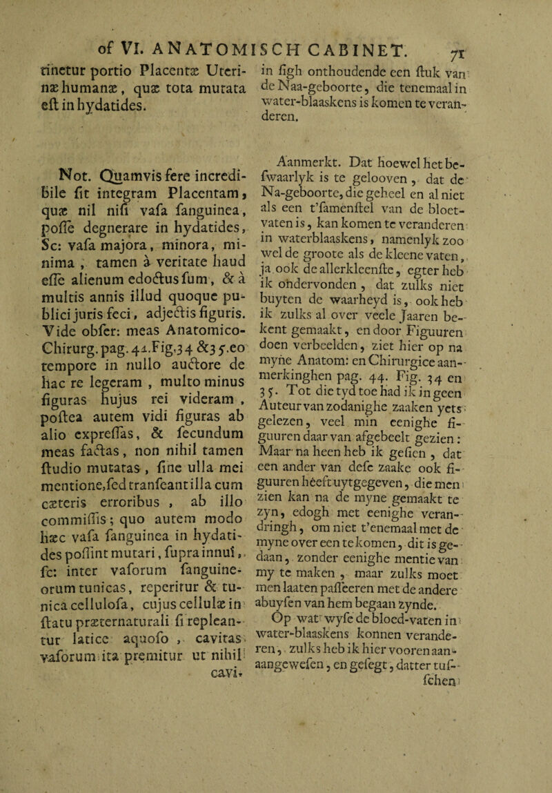 tinctur portio Placentas Uteri¬ nas humanas, quas tota murata eft inhydatides. Not. Quamvis fere incredi¬ bile fit integram Placentam > quas nil nifi vafa fanguinea, pofle degnerare in hydatides, Sc: vafa majora, minora, mi¬ nima , tamen a veritate haud efle alienum edodtusfum, & a multis annis illud quoque pu¬ blici juris feci, adjeftis figuris. Vide obfer: meas Anatomico- Ghirurg. pag. 4i.Fig,3 4 &3 y.eo tempore in nullo auftore de hac re legeram , multo minus figuras hujus rei videram , poftea autem vidi figuras ab alio exprefias, & fecundum meas faftas, non nihil tamen {ludio mutatas, fine ulla mei mentione,fed tranfeant illa cum egereris erroribus , ab illo commiffis ; quo autem modo hxc vafa fanguinea in hydati¬ des pofiint mutari, fupra innui s, fc: inter vaforum fanguinea orumtunicas, reperitur & tu¬ nica cellulofa, cujus cellulae in? flatu prsternaturali fi replean¬ tur latice aquofo cavitas vaforum ita premitur ut nihil’; cav i * in figh onthoudende een ftuk van deNaa-geboorte, die tenemaalin water-blaaskens is komen te veran- deren. Aanmerkt. Dat hoewelhetbe- fwaarlyk is te gelooven , dat dc Na-geboorte, die geheel en alniet ais een tTamenflel van de bloet- vaten is ? kan komen tc veranderen in waterblaaskens, namenlykzoo wel de groote ais de kleene vaten, ja. ook de allerkleenfle, egter heb ik ohdervonden , dat zulks niet buyten de waarheyd is, ook heb ik zulks al over veele Jaaren be» kent gemaakt, en door Figuuren doen verbeelden 9 ziet hier op na myne Anatom: en Chirurgice aan-- merkinghen pag. 44. Fig. 34 en 35- Tot dietydtoehadikingeen Auteur van zodanighe zaaken yets ; gelezen, veel min eenighe fi- guuren daar van afgebeelt gezien: Maar na heen heb ik gefien ? dat een ander van defe zaake ook fi¬ guuren heeftuytgegeven, die men 1 zien kan na de myne gemaakt te zyn, edogh met eenighe veran- dringh, ora niet Fenemaal met de myne over een te komen 5 dit is ge- daan, zonder eenighe mentievan my te maken , maar zulks moet men laaten pafleeren met de andere abuyfen van hem begaan zynde. Gp wat wyfe de bloed-vaten in water-blaaskens konnen verande¬ ren , zulks heb ik hier voorenaan- aangewefen 3 en gefegt ? datter tuf- ' . fcherv*