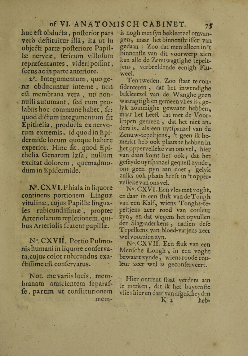 huc cft obducta, pofterior pars verb dcftituitur illa 9 ita ut in objedti parte pofteriore Papil¬ lae nerveae, fericum yillofum repraefentantes, videri poffint, fecus ac in parte anteriore. 2.°. Integumentum, quo ge¬ nae obducuntur interne , ncn eft membrana vera , uti non- nulli autumant, fed cum pro- labiishoc commune habet, fc: quod didtum integumentum fit Epithelia, produfta ex nervo¬ rum extremis, id quod in Epi¬ dermide locum quoque habere experior. Hinc fit, quod Epi¬ thelia Genarum iada, nullum excitat dolorem , quemadmo¬ dum in Epidermide. N°. CXVI. Phiala in liquore continens portionem Lingus vitulinae, cujus Papillae lingua¬ les rubicundiffimae , propter Arteriolarum repletionem; qui¬ bus Arteriolis fcatent papillis. N°. CXVII. Portio Pulmo¬ nis humani in liquore conferva- ta,cujus color rubicundus exa- dtiffime eft confervatus. Not. me variis locis, mem¬ branam amicientem feparaf- fe, partim ut conftitutionem mem- is nogh met fyn bekleetzcl omvan- gcn, maar het binnenfte ifler van gedaan : Zoo dat men alleen in ’t binnenftc van dit voorwerp ziea kan alie de Zenuwagtighe tepelt- jens , verbeeldendc eenigh Fiu- weel. Tentweden. Zoo ftaat tecon- fidereeren , dat het inwendighe bddcetzel van de Wanghe geen waaragtigh en genieen vlies is, ge- lyk zommighe gewaant hebben, maar het heeft dat met de Voor- lippen gemeen , dat het niet an- ders is , ais een uytfpanzel van de Zenuw-tepeltjens, ’t geen ik be~ merkt heb ook plaats te hebben in het opperveileke van ons vel, hier van daan komt het ook, dat het gejfeyde uytfpanzel gequefl zynde , ons geen pyn aan doet , gelyk zulks ook plaats heeft in ’t opper¬ veileke van ons vel. N°. CXVI. Een vies met vogbt, endaar in een ftuk vandeTongh van een Kalf, wiens Tonghs-te- peltjens zeer rood van couleur zyn, en dat wegens het opvullen der Slag-aderkens, nadien defc Tepelkens van bloed-vatjens zeer vvel voorzien zyn. N<\ CXVII. Een fluk van een Mcnfchc Longh , in een voght bewaart zynde, wiensroodc cou- lciir zeer wel is geconferveert. Hier ontrent ftaat verders aan te. merken, dat ik het buytenfic vlies hier en daar van afgefcheyd':n K z heb*