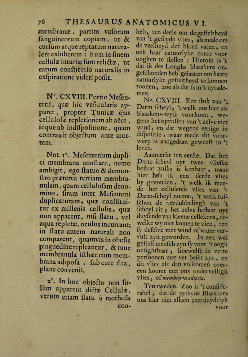 membranae , partim vaforum fanguineorum copiam, ut & curium atque reptatum natura¬ lem exhiberem : Eum in finem cellulae intaftae funt relidlae, ut earum conflitutio naturalis in exfpiratione videri pofllt. Na. CXVIII. Portio Mefen- terii, quae hic veficularis ap¬ paret, propter Tunicx ejus cellulofae repletionem ab aere , idqueab indifpofitione, quam contraxit objeftum ante por¬ tem. Not. i°. Mefenterium dupli¬ ci membrana conflare, nemo ambigit, ego flatuo & demon- ftro praeterea tertiam membra¬ nulam , quam cellulofam deno¬ mino, fitam inter Mefenterii duplicaturam, quae conflitui- tur ex millenis cellulis, quae non apparent, nifi flatu , vel aqua repletae, oculos incurrant; in flatu autem naturali non comparent, quamvis in obefis pinguedine repleantur, &tunc membranula iflhaeccum mem¬ brana adipofa , fubcute fita, plane convenit. 20. In hoc objefto non fo- lum apparent diftae Cellula, verum etiam flatu a morbofa con- hebj ten deele om degefleltheyd van ’t gefeyde vlies, ais mede om de veelheyd der bloed vaten , en ook haar natuurlyke cours voor ooghen te flellen : Hierom is ’t dat ik des Longhs blaaskens on- gefchonden heb gelaaten om haare natuurlyke gefleltheyd tekonnen toonen, zooalsdie is in’t uytade- men. N°. CXVIII. Een fluk van ’t Darm fcheyl, ’twelk ons hier ais blaaskens-wyfe voorkomt , we- gens het opvulbm van ’t zelve met wind, en dat wegens eenige in difpofitie , waar mede dit voor- werp is aangedaan geweell in ’t leven. Aanmerkt ten eerfle. Dat het Darm fcheyl uyt twee vliefen beflaat zulks is kenbaar , maar hier heb ik een derde vlies by gevonden , ’t welk ik mee- de het cclluleufe vlies van ’t Darm-fcheyl noeme, ’twelktuf- fchen de verdubbelingh van ’t fcheyl zit ; het zelve beftaat uyt duyfende van kleene cellekens, de- welke wy niet komen te zien, ten fy defelve met wind ofwaterver- vult zyn geworden. In een wel geflelt menfch zyn fy voor ’t oogh onfightbaar , hoewelfe in vette perfoonen met vet befet zyn, en dit vlies ais dan volkomen over- een koomt met ons ondervelligh vlies, of membrana adipoja. Tentweden. Zoo is ’t confide- rabel , dat de gefeyde Blaaskens ons hier niet alleen zeerduydelyk voor