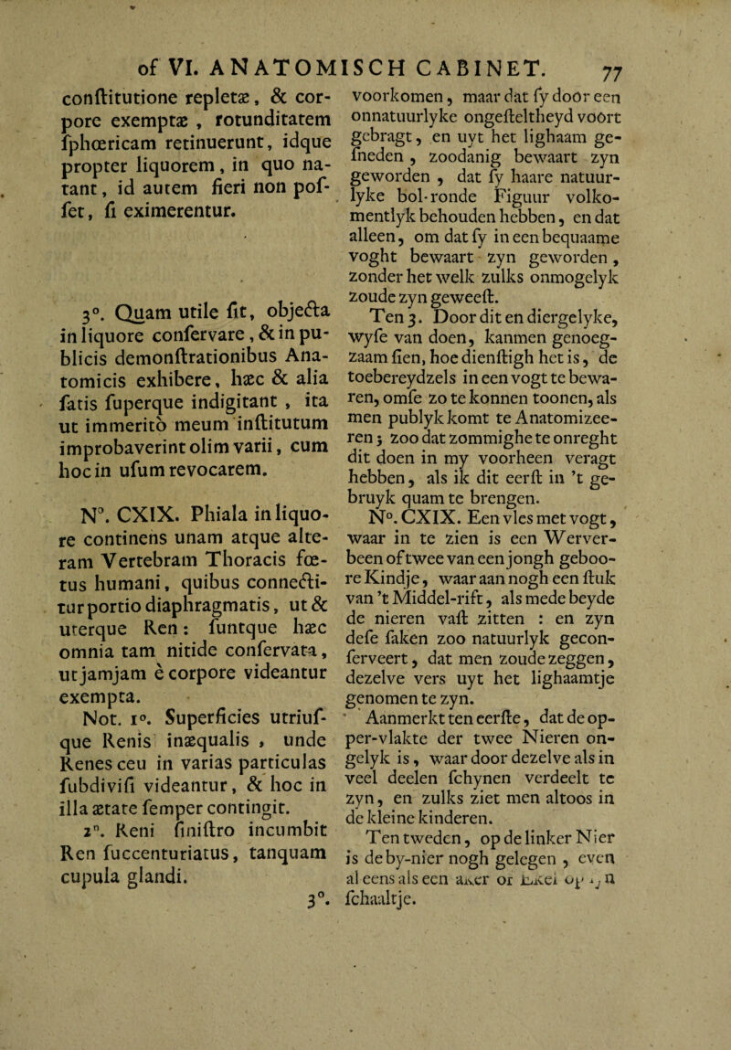 conftitutione repletas, & cor- voorkomen, maardatfy door een pore exemptas , rotunditatem fphcericam retinuerunt, idque propter liquorem, in quo na¬ tant, id autem fieri non pof- fet, fi eximerentur. 3°. Quam utile fit, objefta in liquore confervare , & in pu¬ blicis demonftrationibus Ana¬ tomicis exhibere, haec & alia latis fuperque indigitant , ita ut immerito meum inftitutum improbaverintolimvarii, cum hoc in ufum revocarem. N°. CX1X. Phiala in liquo¬ re continens unam atque alte¬ ram Vertebram Thoracis foe¬ tus humani, quibus connefti- turportio diaphragmatis, ut& uterque Ren: funtque haec omnia tam nitide confervata, ut jamjam e corpore videantur exempta. Not. i°. Superficies utriuf- que Renis inaequalis , unde Renes ceu in varias particulas fubdivifi videantur, & hoc in illa aetate femper contingit. zn. Reni fmiftro incumbit Ren fuccenturiatus, tanquam cupula glandi. 3°- onnatuurlyke ongefteltheyd voort gebragt, en uyt het lighaam ge- fneden 5 zoodanig bewaart zyn geworden , dat fy haare natuur- lyke bol-ronde Figuur volko- mentlyk behouden hebben, en dat alleen, om dat fy in een bequaame voght bewaart zyn geworden, zonder het welk zulks onmogelyk zoude zyn geweeft. Ten 3. Door dit en diergelyke, wyfe van doen, kanmen genoeg- zaam fien, hoe dienftigh het is 5 de toebereydzels in een vogt te bewa- ren, omfe zo te konnen toonen, ais men publykkomt te Anatomizee- ren 5 zoo aat zomtnighe te onreght dit doen in my voorheen veragt hebben, ais ik dit eerft in ’t ge- bruyk quam te brengen. N°. CXIX. Een vies met vogt, waar in te zien is een Werver- beenoftweevaneenjongh geboo- re Kindje, waar aan nogh een iluk van ’t Middel-rift, ais mede beyde de nieren vail: zitten : en zyn defe faken zoo natuurlyk gecon- ferveert, dat men zoude zeggen , dezelve vers uyt het lighaamtje genomen te zyn. ' Aanmerkt ten eerfte, dat de op- per-vlakte der twee Nieren on- gelyk is, waar door dezelve ais in veel deelen fchynen verdeelt te zyn, en zulks ziet men altoos in de kleine kinderen. Ten tweden, op de linker Nier is deby-nier nogh gelegen , even al eensaiseen aiver or Lite! op ^n fchaaltje.