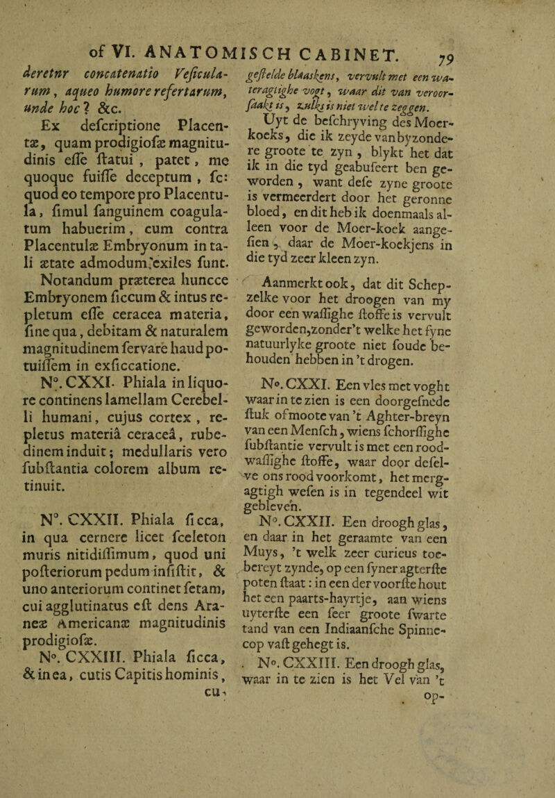 of VI. ANATOJ deretnr concatenatio VeficuU- rum, aqueo humore refertarum, unde hoc ? &c. Ex defcriptione Placen¬ tas , quam prodigiofae magnitu¬ dinis efle llatui , patet, me quoque fuifle deceptum , fc: quod eo tempore pro Placentu- la, fimul fanguinem coagula¬ tum habuerim, cum contra Placentulas Embryonum in ta¬ li aetate admodum'exiles funt. Notandum praeterea huncce Embryonem ficcura & intus re¬ pletum efle ceracea materia, fine qua, debitam & naturalem magnitudinem fervare haudpo- tuifiem in exficcatione. N°. CXXI- Phiala in liquo¬ re continens lamellam Cerebel¬ li humani, cujus cortex , re¬ pletus materia ceracea, rube¬ dinem induit; medullaris vero fubftantia colorem album re¬ tinuit. N°. CXXTI. Phiala ficca, in qua cernere licet fceleton muris nitidiffimum, quod uni pofteriorum pedum infiftit, & uno anteriorum continetfetam, cui agglutinatus eft dens Ara¬ neas Americanas magnitudinis prodigiofas. N°. CXX1II. Phiala ficca, & in ea, cutis Capitis hominis, cu^ IS C H CABINET. 79 gefieldebUaskens, vcrvultmet eenwa- ter agiigh e vogt, waar dit van veroor- faakt is , z.ulks is hiet <wel te zeggen. Uyt de befchryving des Moer- koeks, die ik zeyde vanbyzonde- re groote te zyn , blykt het dat ik in die tyd geabufeert ben ge- worden , want defe zyne groote is vermeerdert door het geronne bloed, en dit heb ik doenmaals al- leen voor de Moer-koek aange- fien 5 daar de Moer-koekjens in die tyd zeer kleen zyn. Aanmerktook, dat dit Schep- zelke voor het droogen van my door een waffighe iloffe is vcrvult geworden)zonder>t welke het fyne natuurlyke groote niet foude be- houden hebben in ’t drogen. N^.CXXI. Een vies met voght waarintezien is een doorgefnedc ituk ofmoote van ’t Aghter-breyn van een Menfch , wiens fchorflighe fubfiantie vervult is met een rood- waffighe iloife, waar door defel- ve ons rood voorkomt, het mcrg» agtigh wefen is in tegendeel wit gebleven N°. CXXII. Een droogh glas, en daar in het geraamte van een Muys, ’t weik zeer curieus toe- bereyt zynde, op een fyner agterfte poten ftaat: in een dervoorilehout het een paarts-hayrtje, aan wiens uyterfte een feer groote fwarte tand van een Indiaanfche Spinnc- cop vaftgehegt is. . N°. CXXIII. Een droogh glas, waar in te zien is het Vel van ’t . °P-