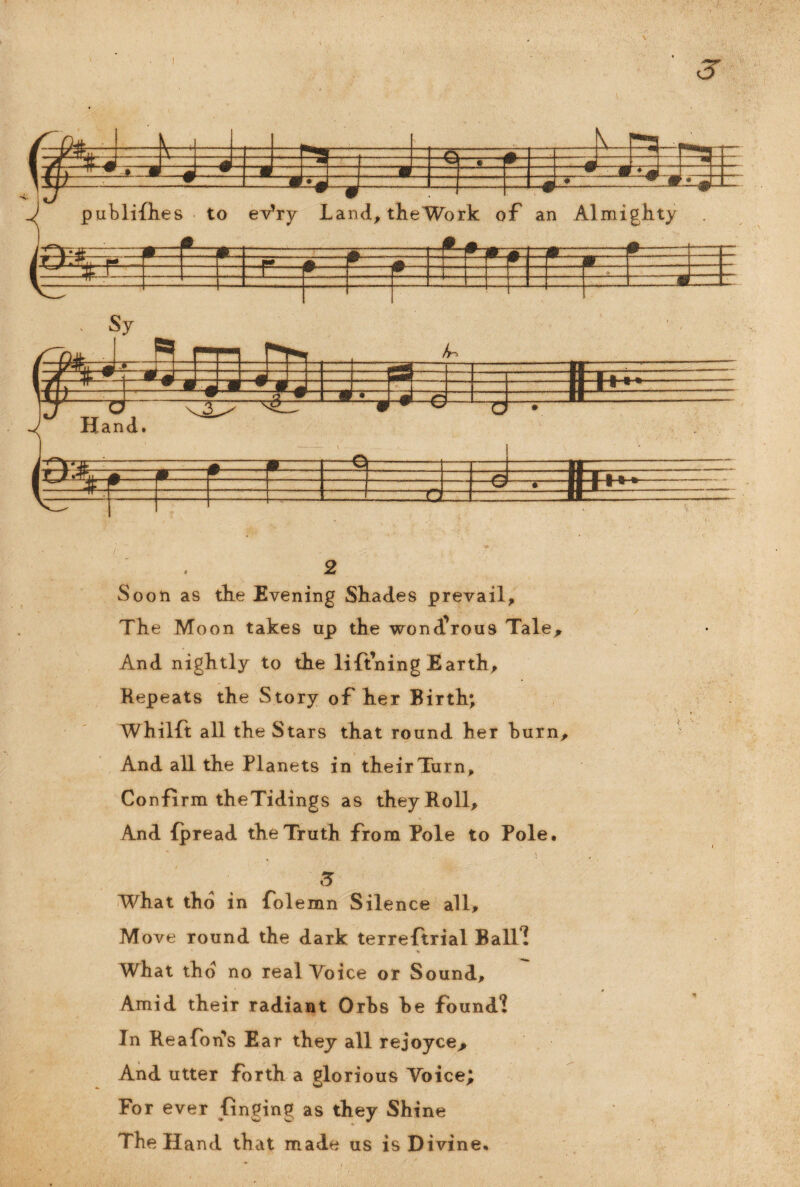 Soon as the Evening Shades prevail. The Moon takes up the wond'rous Tale* And nightly to the lifining Earth, Repeats the Story of her Birth; Whilft all the Stars that round her hurn. And all the Planets in their Turn, Confirm theTidings as they Roll, And fpread the Truth from Pole to Pole. 3 What tho in folemn Silence all, M ove round the dark terreftrial Balf! ■V. What thd no real Voice or Sound, Amid their radiant Orhs he found*! In Re a Ton's Ear they all rejoyce* And utter forth a glorious Voice; For ever finging as they Shine The Hand that made us is Divine.