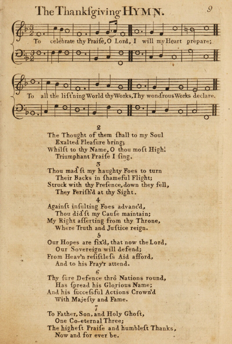 1 A ^ iJ . Ti I n ir O' -i o o .IL 1 ~r\. ' r\ :T f O _ J _ Bn. 1 «i 1 f 1) z O • j i) • w r/ n it ■ w . w 1 jtjl.. lJ . To c elehrate thy Praife, 0 Lord, I wil 1 my. Heart prt «* jpare;. m, m r\ I-1 A-- V i-r-rr i ii cy • 1 _Vc=,» (T_ r~ —ir~ 1 »LI G J!I l. 7~z2 —w • O - $ ■ V __ . II |S- S si i •_te_a__ ... II _ »TT) :Ok B# r j • -n - H 3EI n • V/- | S I u rrn. To all t lie lift’ning World thyWorks,Thy w ondrc )usWorks c Leclare, r A 11 A -.— —Aj- ~ i FT. r ^ n * L I V U < _ . -Ii 1 A 9 n n m-• rr || V -1- IL Cr 2 The Thought of them {hall to my Soul Exalted Pleafure hring; Whilft to thy Name, 0 thou moft High! Triumphant Praile I ling. Thou mad ft my haughty Foes to turn Their Backs in fhameful Flight; Struck with thy Prefence,down they fell. They Perifh’d at thy Sight. 4 Againft intuiting Foes advanc’d. Thou did ft my Caufe maintain; My Right aflerting from thy Throne, Where Truth and Juftice reign. b Our Hopes are fix’d, that now the Lord, Our Sovereign will defend; From Heav’n refiftlefs Aid afford. And to his Pray’r attend. 6 Thy fure Defence thro Nations round. Has fpread his Glorious Name; And his fuccefsful Actions Crown’d With Majefty and Fame. To Father, Son, and Holy Ghoft, One Co-eternal Three; The higheft Praife and humhleft Thanks, Now and for ever he.