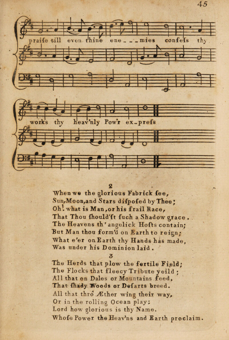 Sun,Moonrand Stars difpofed by Thee; Oh! what is Man,or his frail Race, That Thou ihouldTt fuch a Shadow jrace • The Heavens th'angelick Hofts contain; Rut Man thou form'd on Earth to reign; What e'er onEarth thy Hands has made, Was under his Dominion laid . 3 The Herds that plow the fertile Fi.eld; The Flocks that fie ecy Tribute yeild ; All that on Dales or Mountains feed f That fhaidy Woods or Defarts breed. All that thro ^Ether wing their way. Or in the rolling Ocean play; Lord how glorious is thy Name. Whofe Power theHeav’ns and Earth proclaim.