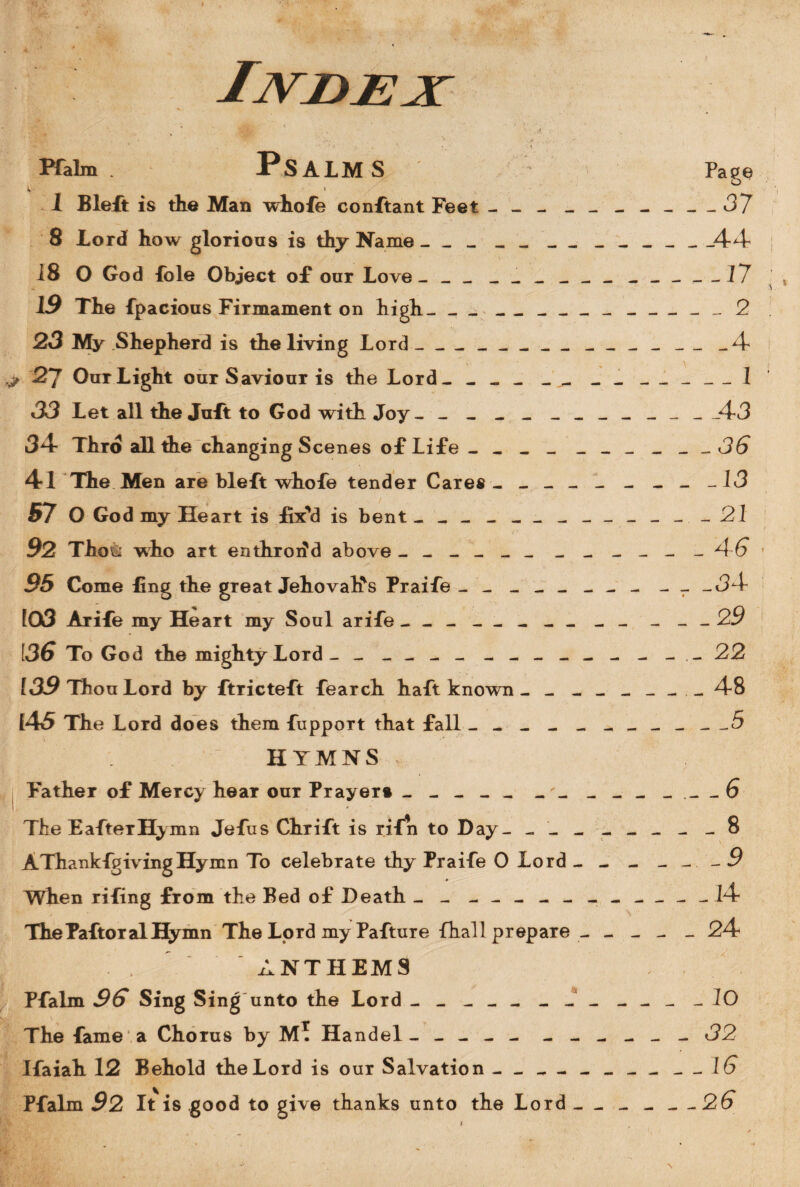 Pfaim. Psalms k - i 1 Bleft is the Man whofe conftant Feet - - - _ 8 Lord how glorious is thy Name - - - - - _ . 18 O God foie Object of our Love _ - _ _ _ _ _ The fpacious Firmament on high___ 23 My Shepherd is the living Lord -__ _ __ ■> 27 Our Light our Saviour is the Lord- - - - -^ 33 Let all the Juft to God with Joy- ------ 34- Thro all the changing Scenes of Life - - _ _ 4*1 The Men are bleft whofe tender Cares - - - . 57 O God my Heart is fix'd is bent ------- 92 Tho& who art enthroiid above ------ - 95 Come fing the great Jehovah's Praife ----- 103 Arife my Heart my Soul arife _ __- - . i36 To God the mighty Lord _ - _ - - _ _ - _ _ 139 Thou Lord by ftricteft fearch haft known - - [45 The Lord does them fuppoTt that fall - - - - HYMNS Father of MeTCy hear our Prayer* - - - - - The EafteTHymn Jefus Chrift is rifn to Day- - - AThankfgivingHymn To celebrate thy Praife O Lord When rifing from the Bed of Death - - - - - - - ThePaftoralHymn The Lord my Pafture fhall prepare . ANTHEMS Pfaim 96 Sing Sing unto the Lord ------- The fame a Chorus by M. Handel- - - - - - Ifaiah 12 Behold the Lord is our Salvation —_ Pfaim 92 It is good to give thanks unto the Lord