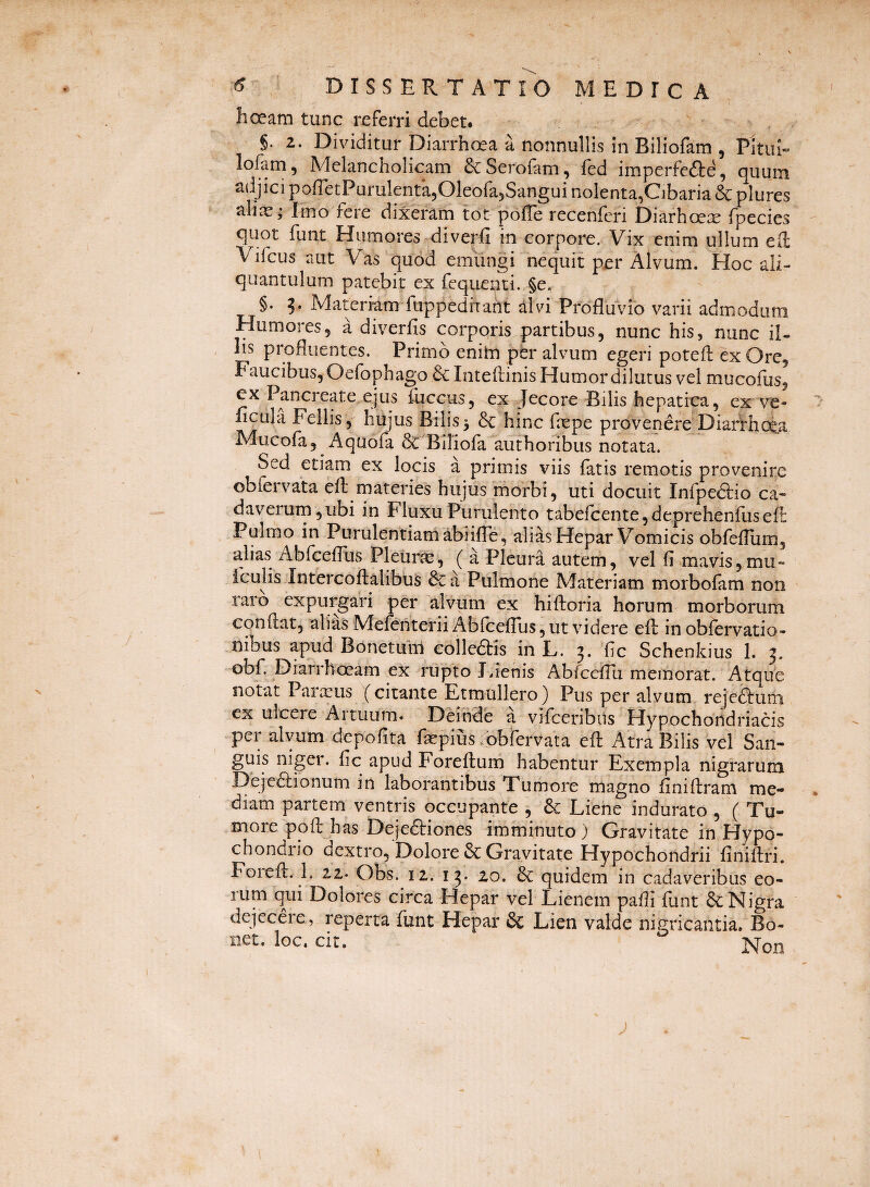 hceam tunc referri debet. §. 2. Dividitur Diarrhoea a nonnullis in Biliofam , Pitui- lofam 5 Adelancholicam ScSerofam, fed imperfcfte, quum adjici pofietPurulentajOleofajSangui nolenta,Cibaria & plures alias; Inio fere dixeram tot pofle recenfcri Diarhoete fpecies quot funt Humores diverfi in corpore. Vix enim ullum ell Vifcus aut Vas quod emungi nequit per Alvum. Hoc ali¬ quantulum patebit ex fequenti. §e. §. Materiam fiippediraht alvi Profluvio varii admodum Humores, a diverfis corporis partibus, nunc his, nunc il¬ iis profluentes. Primo enihi pfer alvum egeri potefl: ex Ore, Faucibus, Oefophago dc Inteflinis Humor dilutus vel mucofus, ex Pancreate ejus fuccus, ex Jecore Bilis hepatica, ex ve- flcula Fellis 5 hujus Bilis ^ & hinc flepe provenere Diarrhoea Mucofa, Aquofa & Biliofa authoribus notata. Sed etiam ex locis a primis viis fatis remotis provenire obfervata efl: rnateries hujus morbi, uti docuit Infpeftio ca- daverurn,ubi in Fluxu Purulento tabefcente, deprehenfus efr Pulmo in Purulentiam abiifle, alias Hepar Vomicis obfeflum, alias Abfceflbs Pleurae, ( a Pleura autem, vel fi mavis,mu- icLilis Intercoftalibus &z a Pulmone Materiam morbofam non raro expurgari per alvum ex hiftoria horum morborum conflat, alias Melehterii Abfceflus, ut videre efl: in obfervatio- nibus apud Bonetunl colleflis in L. 3. fic Schenkius 1. 3. obf Diarrhoeam ex rupto J.ienis Abfceflu memorat. Atque notat Parteus (citante Etmtillero) Pus per alvum reje^urn ex ulcere Artuum. Deinde a vifceribiis Hypochondriacis pei alvum depofita facpius^^^pbfervata efl Atra Bilis vel San¬ guis niger, fic apud Foreftum habentur Exempla nigrarum Deje6lionum in laborantibus Tumore magno finiflram me¬ diam partem ventris occupante , & Liehe indurato , ( Tu¬ more poft has Dejedtiones imminuto ) Gravitate in Hypo- chondiio dextro. Dolore & Gravitate Hypochondrii finiftri. Foieft. 1. 22* Obs. 12. 13. 20. & quidem in cadaveribus eo- rum qui Dolores circa Hepar vel Lienem pafli funt 6c Nigra dejecere, reperta funt Hepar 6c Lien valde nigricantia. Bo- net. loc. cir.