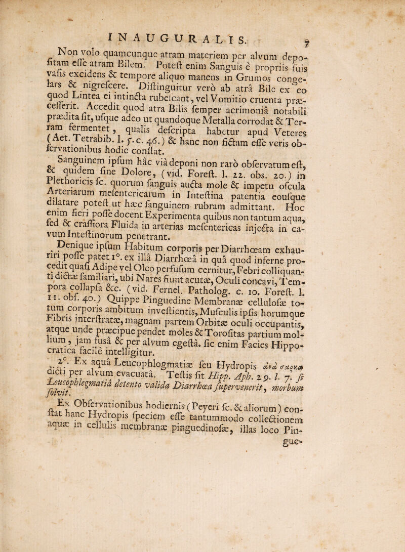 INAUGURAL'IS. f Non volo quatncunque atram materiem per alvum depo- litam cfle atram Bilem. Poteft enim Sanguis e propriis luis yafis excidens & tempore aliquo manens in Grumos conae- lars & nigrefcere. Diftingukur vero ab atii Bile ex eo quod Lintea ei mtinda rubelcant, vel Vomitio cruenta prie- celient. Accedit quod atra Bilis fcmper acrimonia notabili prcedita lit, ufque adeo ut quandoque Metalla corrodat &,Ter- defcripta habetur apud Veteres (Aet. Tetrabib. 1. p.c. 45.) & hanc non fi(9:am elTe veris ob- lervationibus hodie conftat. ^ Sanguinem ipfum h^c viadeponi non raro obfervatnmelt, & quidem fine Dolore, (vid. Foreft. 1. iz. obs. 20.) in 1 ethqncis fc. quorum fanguis au£ta mole & impetu ofcula rteriaium rnefentericarum in Inteftina patentia eoufquc di atare poteft ut ha:c fanguinem rubram admittant. Hoc Experimenta quibus non tantum aqua, led 6c crafliora Fluida in arterias mefentericas inieda in ca¬ vum Inteltinorum penetrant. . 'pEiiti Flabitum corporis per Diarrhoeam exhau¬ riri pofle patet 1°. ex illa Diarrhoea in qua quod inferne pro- 'E® ''u-91^° perfufum cernitur,Febri colliquan- ti dia» ubi Nares fiunt acut». Oculi concavi, Tem- poracollapfa&c. (vid. Fernel. Patholog. c. 10. Foreft. L II. obi. 40.) Quippe Pinguedine Membran» cellulof» to¬ tum corporis ambitum inveflientis,Mufculisipfis horumque hibris interftrat»,magnam partem Orbit» oculi occupantis, atque unde pr»cipue pendet moles &Torofitas partium mol- hum, jam fusa & per alvum egefta. fic enim Facies Hippo- cratica facile intelligitur. Ex aqua Leucophlogmatix feu Hydropis dicti per alvum evacuata. Teftis fit Hipp. Aph. z p. /. n\ fi Leucophkgmatid detenta valida Diarrhoea fupervenerit^ morbum Jolvit. ^ hodiernis (Peyerifc.a aliorum )con. Ppf'em efle tantummodo colkaionem aqu» in cehuiis membranx pinguedinofx, illas loco Pin¬ gue-