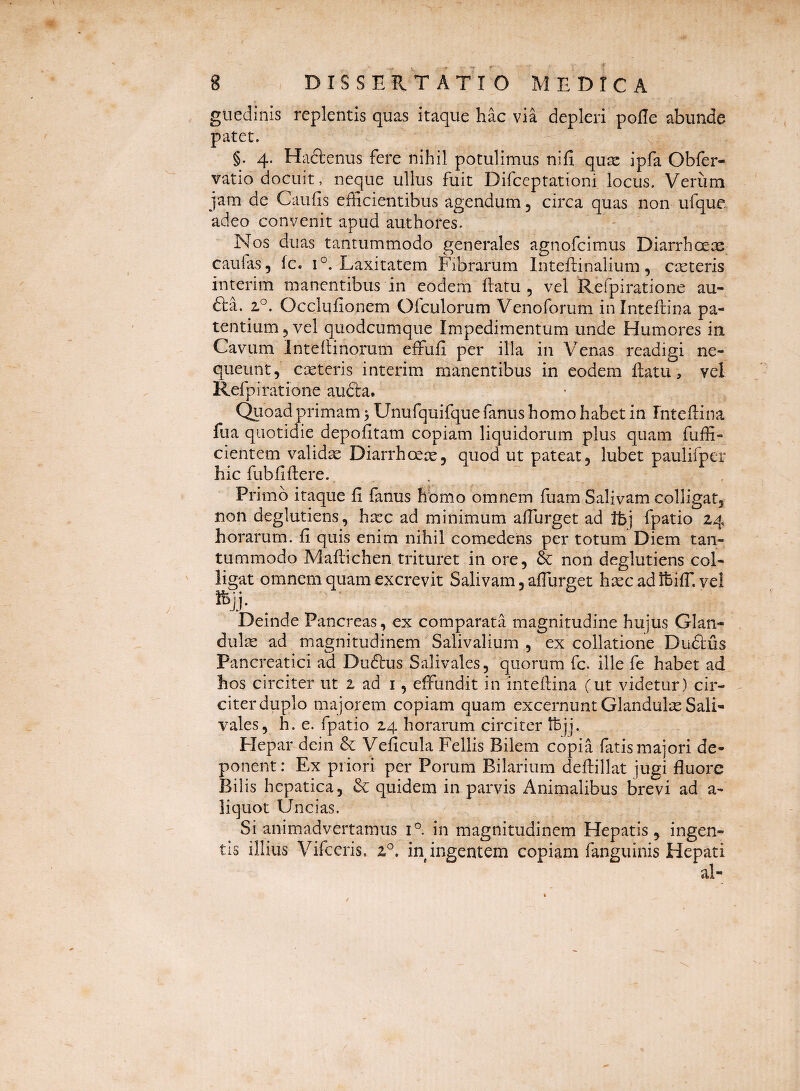 8 , DISSERTATIO MEDICA giiedlnis replentis quas itaque hac via depleri pofle abunde patet. §. 4. Hactenus fere nihil potulimus nifi qu^ ipfa Obfer- vatio docuit, neque ullus fuit Difceptationi locus. Verum jam de Caufis efficientibus agendum 5 circa quas non ufque adeo convenit apud authores. Nos duas tantummodo generales agnofcimus Diarrhoex caulas, fc. 1°. Laxitatem Fibrarum Inteftinalium, cteteris interim manentibus in eodem ilatu , vel Refpiratione au- fl:a. 2°. Occlufionem Ofculorum Venoforum ininteftina pa¬ tentium 5 vel quodcumque Impedimentum unde Humores in Cavum Intellinorum effufi per illa in Venas readigi ne¬ queunt, exteris interim manentibus in eodem ilatu, vel Refpiratione au6la. Qiioad primam > Unufquifque fanus homo habet in Fntellina fua quotidie depofitam copiam liquidorum plus quam fuffi- cientem validx Diarrhoex, quod ut pateat, lubet paulifper hic fubfiflere. Primo itaque fi fanus hbmo omnem fuam Salivam colligat, non deglutiens, hxc ad minimum afihrget ad Ibj fpatio 24 horarum, fi quis enim nihil comedens per totum Diem tan¬ tummodo Mafiichen trituret in ore, & non deglutiens col¬ ligat omnem quam excrevit Salivam, afiurget hxcadlhifT. vel Deinde Pancreas, ex comparata magnitudine hujus Glan- dulx ad magnitudinem Salivalium , ex collatione Du6lus Pancreatici ad Dudlus Salivales, quorum fc. ille fe habet ad hos circiter ut 2 ad i, effundit in intefiina (ut videtur) cir¬ citer duplo majorem copiam quam excernunt Glandulx Sali¬ vales, h. e. fpatio 24 horarum circiter IBjj. Flepar dein & Veficula Fellis Bilem copia fatis majori de¬ ponent : Ex priori per Porum Bilarium deflillat jugi fluore Bilis hepatica, & quidem in parvis Animalibus brevi ad a- liquot Uncias. Si animadvertamus 1° in magnitudinem Hepatis, ingen¬ tis illius Vifceris. 2^. in ingentem copiam fanguinis Hepati al-