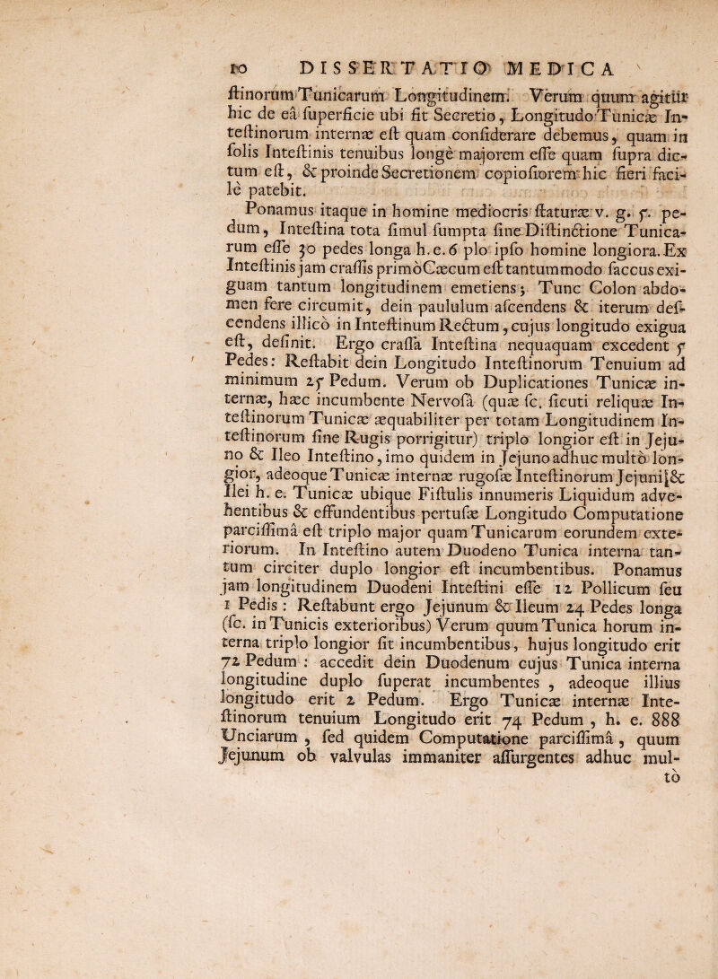 ro DIS SERIT A.TrO^ MEDICA ftinorumiTunicarurfi- LGUgitudinenir V^ura qnunr'agitur- hic de ea fuperficie ubi fit Secretio ^ Longitudo Tunic^e In- teftinoriim internae eft quam confiderare debemus, quam in folis Inteftinis tenuibus longe magiorem elFe quam fupra dic¬ tum efi, &: proinde Sea*etionem copiofiDrem*^ hic fieri faci¬ le patebit. - ' Ponamus itaque in homine mediocris’fiaturx v. g. f. pe¬ dum, Inteftina tota fimul fumpta fine Difiinftione Tunica¬ rum efle 30 pedes longa h.e.6 pio ipfo homine longiora.Ex Inteftinis jam craftis primoCcecum eft tantummodo faccus exi¬ guam tantum longitudinem emetiens y Tunc Colon abdo¬ men fere circumit, dein paululum afcendens & iterum, defi- eendens illicb in InteftinumReftum , cujus longitudo exigua eft, definit. Ergo crafia Inteftina nequaquam excedent f Pedes; Reftabit dein Longitudo Inteftinorum Tenuium ad minimum zf Pedum. Verum ob Duplicationes Tunicae in¬ ternae, haec incumbente Nervofa (quce fc. ficuti reliquse In-» teftinorum Tunica; sequabiliter per totam Longitudinem In¬ teftinorum fine Rugis porrigitur) triplo longior eft in Jeju»- no & Ileo Inteftinojimo quidem in Jejuno adhuc multo lon^» giqr, adeoqueTunicse internae rugofse Inteftinorum Jejuni|& Ilei h. e. Tunicae ubique Fiftulis innumeris Liquidum adve¬ hentibus & effundentibus pertufae Longitudo Computatione parciftima eft triplo major quam Tunicarum eorundem exte-^ riorum. In Inteftino autenvDuodeno Tunica interna'tan¬ tum circiter duplo longior eft incumbentibus. Ponamus jam longitudinem Duodeni Inteftini elfe 12, Pollicum feu I Pedis : Reftabunt ergo Jejunum &Tieum 24 Pedes longa (fc. in Tunicis exterioribus) Verum quum Tunica horum in¬ terna triplo longior fit incumbentibus, hujus longitudo erit jz Pedum ; accedit dein Duodenum cujus Tunica interna longitudine duplo fuperat incumbentes , adeoque illius longitudo erit z Pedum. Ergo Tunicae interna Inte¬ ftinorum tenuium Longitudo erit 74 Pedum , h. e. 888 Unciarum , fed quidem Computatk)ne parcillima, quum Jejuiuiiu oh valvulas immaniter affurgentes adhuc mul-
