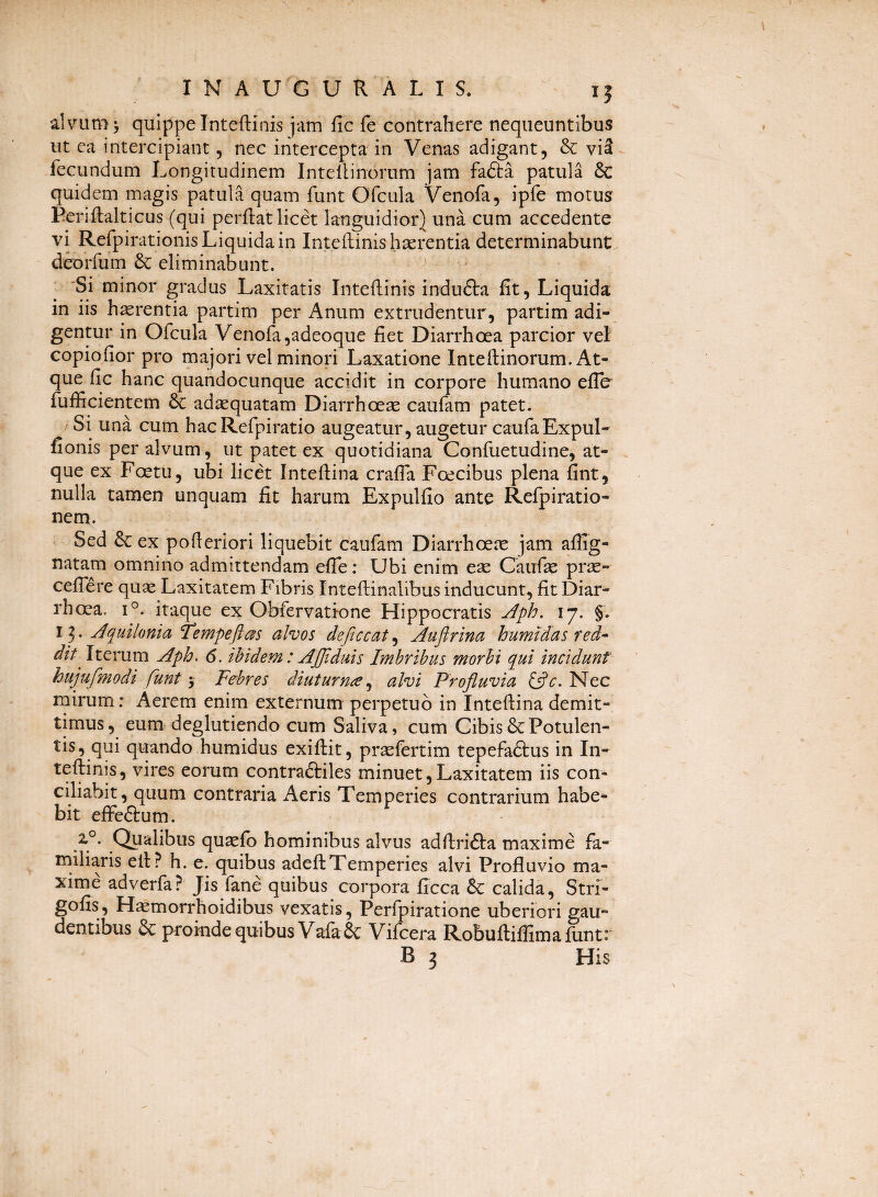 alvum ^ quippe Inteftinis jam fic fe contrahere nequeuntibus ut ca intercipiant, nec intercepta in Venas adigant, & vi5 fecundum Longitudinem Intellinorum jam fafta patula & quidem magis patula quam funt Ofcula Venofa, ipfe motus Eeriftalticus (qui perflat licet languidior} una cum accedente vi Refpirationis Liquida in Inteftinis haerentia determinabunt deorfum & eliminabunt. 'Si minor gradus Laxitatis Inteftinis indu6ta fit, Liquida in iis haerentia partim per Anum extrudentur, partim adi¬ gentur in Ofcula Venofa,adeoque fiet Diarrhoea parcior vel copiofior pro majori vel minori Laxatione Inteftinorum. At¬ que fIc hanc quandocunque accidit in corpore humano efle fufficientem & ad^quatam Diarrhoeae caufam patet. Si una cum hacRefpiratio augeatur, augetur caufaExpuI- fionis per alvum, ut patet ex quotidiana Confuetudine, at¬ que ex Foetu, ubi licet Inteftina crafia Foecibus plena fint, nulla tamen unquam fit harum Expulfio ante Refpiratio- nem. Sed & ex pofteriori liquebit caufam Diarrhoete jam aflig- natam omnino admittendam efle: Ubi enim ese Caufse prse- ceflere quae Laxitatem Fibris Inteftinalibus inducunt, fit Diar¬ rhoea. 1°. itaque ex Obfervatione Hippocratis j^ph. 17. §. 13. Aquilonia Tempeftas alvos deficcat^ Auflrina humMas red^ dit^ Iterum Aph. 6. ibidem: Afjlduis Imbribus morbi qui incidunt hujufmodi funt j Febres diuturna^ alvi Profluvia i^c. Nec rnirumr Aerem enim externum perpetuo in Inteftina demit¬ timus , eum. deglutiendo cum Saliva, cum Cibis & Potulen¬ tis, qui quando humidus exiftit, prsefertim tepefadtus in In¬ teftinis , vires eorum contraftiles minuet, Laxitatem iis con¬ ciliabit, quum contraria Aeris Temperies contrarium habe¬ bit effeftum. Qualibus quxfo hominibus alvus adftrifta maxime fa¬ miliaris eft? h. e. quibus adeftTemperies alvi Profluvio ma¬ xime adverfa? Jis fane quibus corpora ficca 6c calida, Stri- gofis, Haemorrhoidibus vexatis, Perfpiratione uberiori gau¬ dentibus 6c proinde quibus Vafa & Vifcera Robuftiffimafunt: B 3 His