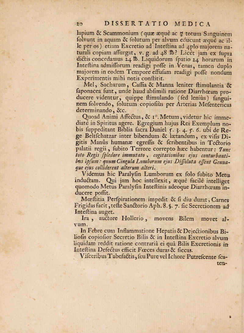 lapium & Scammonium (quas seque ac J totum Sanguinem folvunt in aquam & folutum per alvtim educunt seque ac il¬ le per os) etiam Excretio ad Inteftina ad 4plo majorem na¬ turali copiam alTurgat, v. g. ad 48 Ife? Licet jam ex fupra diftis concedamus 24 ft. Liquidorum fpatio 24 horarum in Inteftina admilTorum readigi pofle in^Venas, tamen duplo majorem in eodem Tempore efFufam readigi polTe nondum Experimentis mihi notis conlHtit. Mei, Sacharum, Caflia & Manna leniter ftimulantia & faponacea funt, unde haud abfimili ratione Diarrhoeam pro¬ ducere videntur, quippe ftimulando (fed lenius) fangui- nem folvendo, folutum copiofiiis per Arterias Mefentericas determinando, &c. Qiioad Animi Affeftus, & 1°.Metum,videtur hic imme¬ diate in Spiritus agere. Egregium hujus Rei Exemplum no¬ bis fuppeditant Biblia facra Daniel f. 3. 4. y. 6. ubi de Re¬ ge Beltfchatzar inter bibendum 6c Isetandum, ex vifis Di¬ gitis Manus humanas egreffis & fcribentibus in Teftorio palatii regii , fubito Terrore correpto hsec habentur; toto Regis fpJeclore immutato , cogitationibus ejus conturbanti¬ bus ipfum: quum Cingula Lumborum ejus Dijfoluta ejjent Genua¬ que ejus collidtrent alterum alteri. Videmus hic Paralyfin Lumborum ex folo fubito Meta indudtam. Qui jam hoc intellexit, seque facile intelliget quomodo Metus Paralyfin Inteflinis adeoque Diarrhoeam in¬ ducere poffit. Moeftitia Perfpirationem impedit fi diu durat, Carnes^ Frigidas facit ,tefteSanftorio Aph. 8. §. 7. fic Secretionem ad Inteflina auget. Ira , auftore Hollerio, movens Bilem movet al¬ vum. In Febre cum Inflammatione Hepatis 6c Dejedbionibus Bi- liofis copiofior Secretio Bilis & in Inteflina Excretio alvum liquidam reddit ratione contraria ei qua Bilis Excretionis iii Inteflina Defcftus efficit Foeces duras 6C ficcas. Vifceribus Tabefaftis ^feu Pure vel Ichore Putrefcente fca-