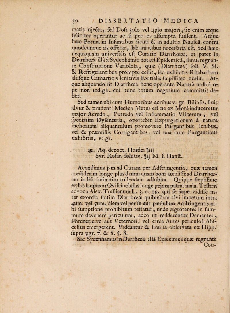 matis injefta, fed Dofi 3plo vel 4plo majori jfic enim a^que feliciter operantur ac fi per os afliimpta fuilTent. Atque h^G Forma in Infantibus ficuti & in adultis Naufea contra quodcunque iis offeras, laborantibus neceffiria efl:. Sed hasc nequaquam univerfalis eft Curatio Diarrhoea:, ut patet in Diarrhoea illa a Sydenhamio notata Epidemica, fimul regnan¬ te Conftitutione Variolofa , quae (Diarrhoea) foli V. Si. 6c Refrigerantibus prompte ceilit, fed exhibitis Rhabarbaro aliifque Catharticis lenitivis Exitialis fepiffime evafit. At¬ que aliquando fit Diarrhoea bene operante Natura noftra o- pe non indiga, cui tunc totum negotium committi! de¬ bet. Sed tamen ubi cum Humoribus acribus v: gr: Biliofis, fluit alvus & pmdenti Medico Metus eft ne ex Mora induceretur major Acredo , Putredo vel Inflammatio Vifcerum , vel fpeciatim Dyfenteria, oportebit Expurgationem a natura inchoatam aliquantulum promovere Purgantibus lenibus, vel 6c praemiflis Corrigentibus, vel una cum Purgantibus exhibitis, v: gr. :i^. Aq. decoct. Hordei |iij ' Syr. Rofar. folutiv. ?ij M. £ Hanft. Accedimus jam ad Curam per Adftringentia, quas tamen crediderim longe plus damni quam boni attuliflead Diarrhoe-^ am indiferiminatim tollendam adhibita. Quippe fiepiflime ex his Lupus in Ovili inclufus longe pejora patrat mala. Teftem advoco Alex. TrallianumL. 3. c.. ip. qui fe fepe vidifle in¬ ter exordia ftatim Diarrhoeae quibufdam alvi impetum intra ^ 4um. vel fum. diem vel per fe aut paululum Adftringentis ci- . bi fumptione prohibitum teftatur, unde aegrotantes in fum- mum devenere periculum, adeo ut redderentur Dementes y Ph renet ici ve aut Vetemofi, vel circa Aures periculofi Abf- ceffus emergerent. Videantur & fimilia obfcrvata ex Hipp. fupra pgr. 7. & 8. §. 8. - Sic SydenhamuslaDarrhoea illa Epidemica quxe i^egnantc ^ Con-