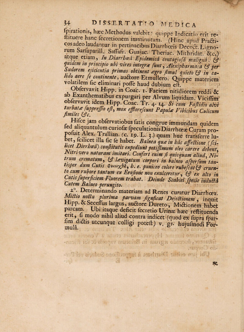 fpirationis, hjec Methodus valebit • quippe Indicatio erit re- itituere hanc fecretionetn imminutam. (Hinc apud Prafti- cos adeo laudantur in pertinacibus Diarrhoeis Decoft. Ligno¬ rum Sarfapanll. Saffafr. Guajac. Theriac. Mithridat. &c,) atque etiam, In DiarrhwA Epidemica contagiofA malkna,' (?■ quidem tn principio ubi vires integra funt, Akxipharmaca ^ per Pudorem ejicientia primas obtinent agro fimul quieto in ca- 4-11 /* 1 • • • o. Qj-iippe materiem volatilem lic eliminari polTe haud dubium eH:. > Obfervavit Hipp. in Coae, i.’Faciem nitidiorem reddi & ab Lxanthematibus expurgari per Alvum liquidam. Viciffim' obfervavit idem Hipp. Coae. Tr. 4. 14. Si cim Faftidk alvi turbata fupprejfio eft, mox efflorefeunt Papula Vibicibus Culicum ftmiles Hifce jam oblervatiobus fatis congrue immundam quidem ledaliquantulumcuriofefpeculationisDiarrhceai'Curampro- rp. L. 5.) quam huc transferre lu- bet , fcihcet illa fic fe habet. Balnea qua in hac affeBione (fci. ice Dtrrhcea) conftitutis expediunt potijjimum oleo carere debent^ JSttrivero naturam imitari. Confert enim ft quicquam aliud. Ni¬ trum crematum, & lavigatum corpori in balneo afperfum tan¬ tisper dum. Cutis (peivixiif, h. e. puniceo colore rubefiat^ cruen¬ to cum rubore tantum ex Eroftone non exulceretur, fjf ex alto in Cutisfuperficiem Eluorem trahat. Deinde Scabiei fpeciemduBA LsUtem Balneo perungito, •' 31 rli- ^^'^'■“‘nando materiam ad Renes curatur Diarrhoea. MiBio noBu phrima parvam fignficat DejeBionem , inquit Hipp. &Seceffus largus, audore Dureto, Minionem-habet paicam. Ubi itaque deficit fecretio UriniE biec reftituenda contra indicet'(quod'ex fupra fpar- fim didis utcunque colligi poteft) v. gr. hujufmodi For- ..lilii,.] { C ■ ;'i ■ st ^ r: