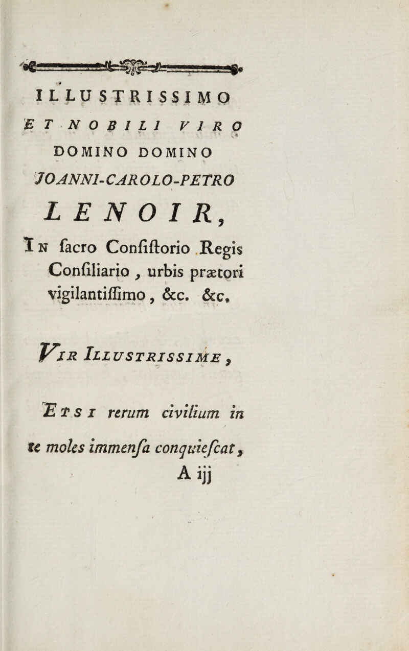 ILLUSTRISSIMO ET NOBILI VIRO ■ * : ■ .♦ DOMINO DOMINO J 0ANN1- CAR OL O-PETR 0 L E N 0 I R, In facro Conflftorio Regis Confiliario } urbis praetori vigilantiffimo, &c. &c. sVir III USTRISSIME $ Etsi rerum civilium in s te moles immenfa conqmefcat, A ijj