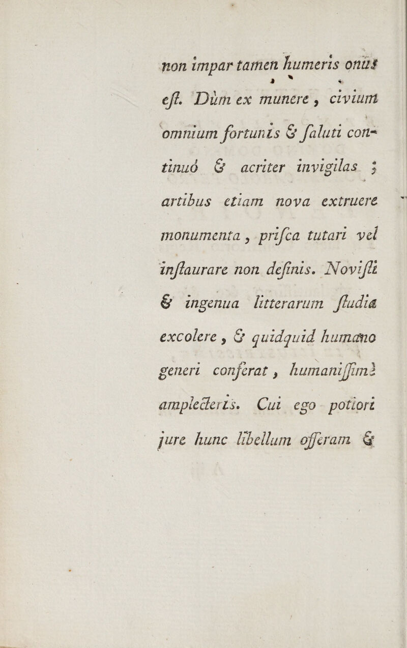 non impar tamen humeris onus J * * tfi. Dum ex munere , civium ^ t * omnium fortunis & faluti con;•* tinuo & acriter invigilas ; artibus etiam nova extruere monumenta, prifea tutari vel infiaurarc non definis. Novifii & ingenua litterarum fludia excolere 9 & quidquid humano generi conferat} humanijfml amplecteris. Cui ego polion jure hunc libellum offeram Q