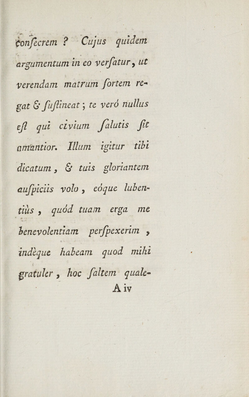 Confecrem ? Cujus quidem argumentum In eo verfatur, ut verendam matrum fortem re¬ gat 0 fujlineat; te vero nullus ejl qui civium Jalutis Jit amantior. Illum igitur tibi dicatum, & tuis gloriantem cufpicus volo 5 eoque luben- tiiis , quod tuam erga me benevolentiam perfpexerim , indcque habeam quod mihi gratuler , hoc faltem quale- Aiv
