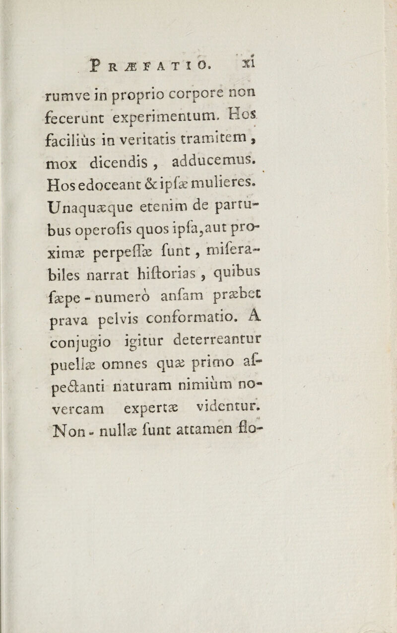 • • * XI P R M F A T ! O. rumve in proprio corpore non fecerunt experimentum. Hos facilius in veritatis tramitem , mox dicendis ? adducemus. Hos edoceant &ipfe mulieres. Unaquaeque etenim de partu* bus operofis quos ipia?aut pro¬ ximae per pe fice funt, mifera- biles narrat hiftorias , quibus fcepe - numero an fani praebet prava pelvis conformatio, A conjugio igitur deterreantur puellae omnes qux primo ai- pedanti naturam nimium no¬ vercam expertce videntur. Non - nullae funt attamen flo*