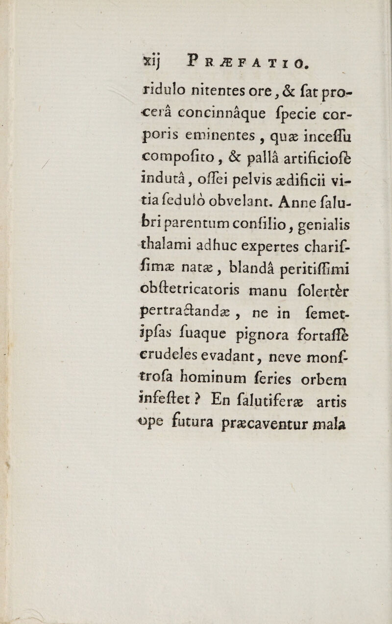 3HJ PSJEFATI O. ridulo nitentes ore, & fat pro¬ cera concinnaque fpecie cor» poris eminentes , quas inceffu compofito, & palla artificioft induta, ollei pelvis aedificii vi¬ tia feduld obvelant, Annefalu- fcri parentum confilio , genialis thalami adhuc expertes charif- Hmx natas, blanda peritiflimi obftetricatoris manu folert&r pertra£landce , ne in femet- ipfas fuaque pignora fortafle crudeles evadant, neve monf- trofa nominum feries orbem infeftet ? En falutiferas artis °Pe futura praecaventur mala