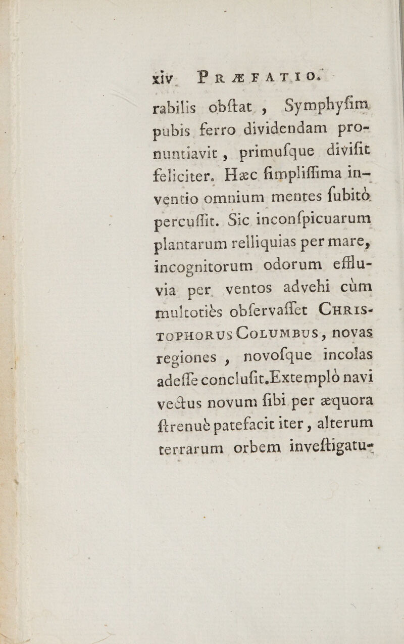 rabills obftat , Symphyfim pubis ferro dividendam pro« nuntiavit , prirnufque divifit feliciter» Hsec fiimpliffima in¬ ventio omnium mentes fubito. percuffit. Sic inconfpicuarum plantarum rei li qui as per mare, incognitorum odorum efflu¬ via, per ventos advehi cum multotifes obfervaffet Ghris- tophorusColumbus, novas regiones , novofque incolas adefife conclufit.Extemplo navi vedtus novum fibi per aequora ftrenufc patefacit iter, alterum terrarum orbem inveftigatu-