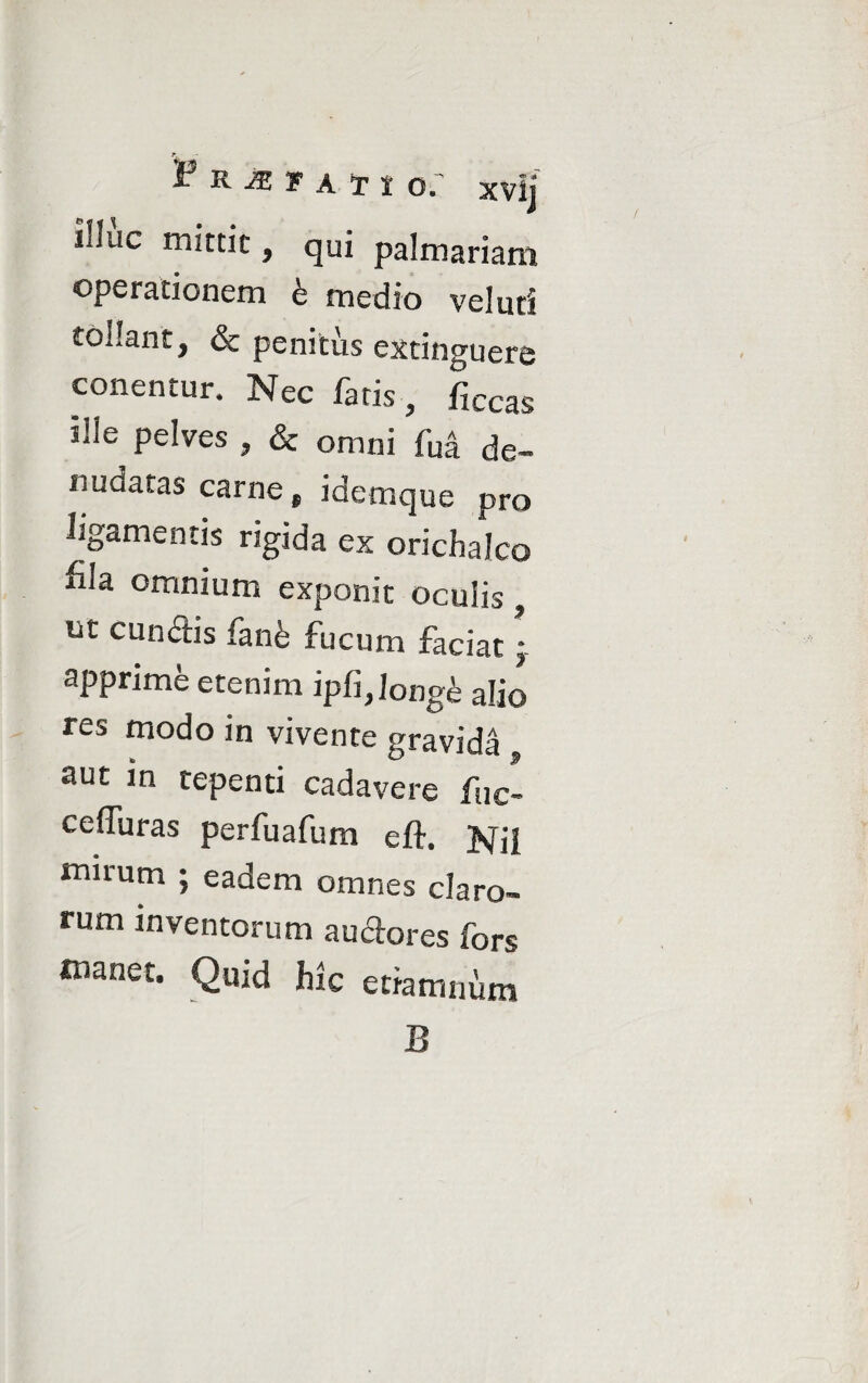 i3 K JZ T A T t O. Xvlj iHue mittit, qui palmariam operationem b medio velud tollant, & penitus exdnguere cenentur. Nec faris, flccas ille pelves , & omni fui de¬ nudatas carne „ idemque pro ligamentis rigida ex orichalco fila omnium exponit oculis, iit cunctis fanfe fucum faciat • apprime etenim ipfi,Iongfe alio res modo in vivente gravida aut in tepenti cadavere fuc- cefTuras perfuafum eft. Nil mirum ; eadem omnes claro¬ rum inventorum auctores fors manet. Quid hic etiamniim B