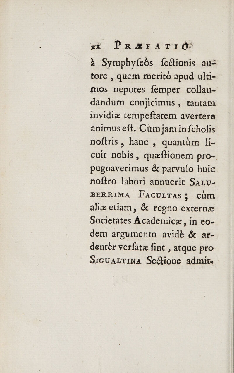 a Symphyfeos fe&ionis au- tore 9 quem merito apud ulti¬ mos nepotes femper collau¬ dandum conjicimus , tantam invidias tempeftatem avertere animus eft. Cumjaminfcholis noftris ? hanc , quantum li¬ cuit nobis j quasftionem pro¬ pugnaverimus & parvulo huic noftro labori annuerit Salu¬ berrima Facultas j cum alias etiam * & regno externa Societates Academica, in eo¬ dem argumento avide & ar¬ denter verfatce fint > atque pro Sigualtina Se&ione admit*