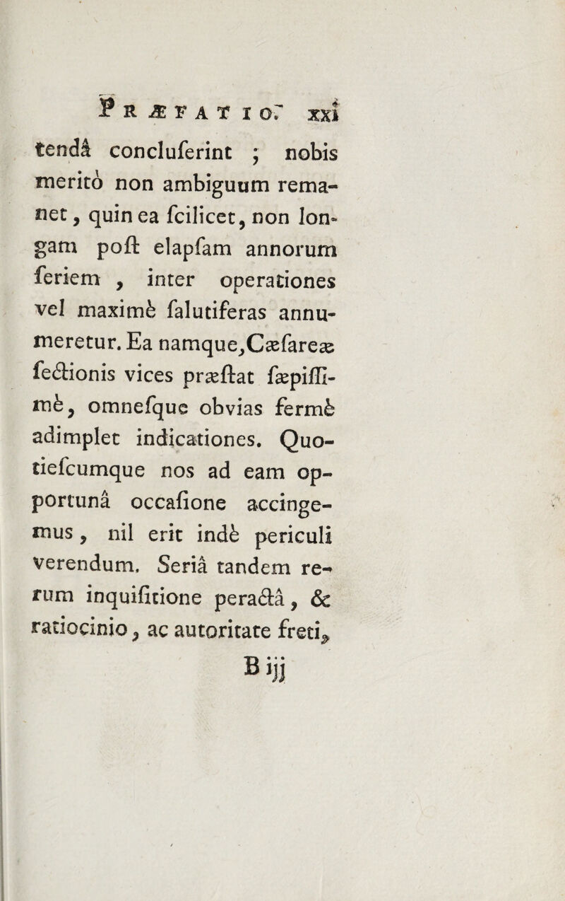 Pr-efatio: xx» tendi concluferint ; nobis merito non ambiguum rema¬ net , quin ea fcilicet, non Ion» gam poft elapfam annorum feriem , inter operationes vel maximfe falutiferas annu¬ meretur. Ea namque^C^farece fe&ionis vices proflat fepiffi- mfe, omnefquc obvias fermfc adimplet indicationes. Quo- tielcumque nos ad eam op¬ portuna occafione accinge¬ mus , nil erit indfe periculi verendum. Seria tandem re¬ rum inquificione pera&a, & ratiocinio > ac autoritate fretis Bijj