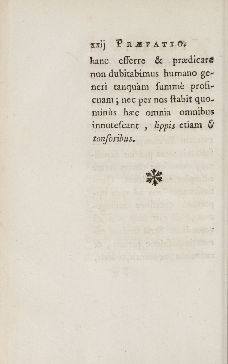 xxij PRIf ATI 0^ lianc efferre & praedicari non dubitabimus humano ge- neri tanquam fummfe profi¬ cuam ; nec per nos itabit quo¬ minus hxc omnia omnibus innotefcant ? lippis etiam & tonforibus.
