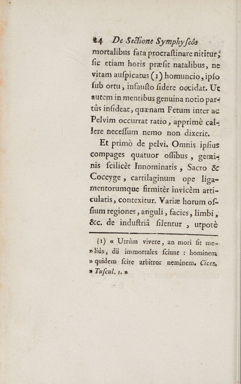 mortalibus fata procraflinare nititur ^ fic etiam horis prsefit natalibus, ne vitam aufpicatus (i) homuncio 5ipfo fub ortu, infauflo fidere occidat. Uc autem in mentibus genuina notio par** 1 tus infide at, quaenam Fetum inter ac Pelvim occurrat ratio, apprime cal¬ lere neceffum nemo non dixerit. Et primo de pelvi. Omnis ipilus compages quatuof offibus ? gemi¬ nis fcilicet Innominatis , Sacro 8c Loccyge , cartilaginum ope liga- mentorumque firmiter invicem arti¬ culatis, contexitur. Variae horum oi« fium regiones, anguli, facies, limbi, Scc. de induffria filentur , utpote ■ -i— _____ (i) « Utrum vivere, an mori fit me- Julius, dii immortales fciune : hominem ® quidem fcire arbitror neminem. Cicefa » TufcuL J. »