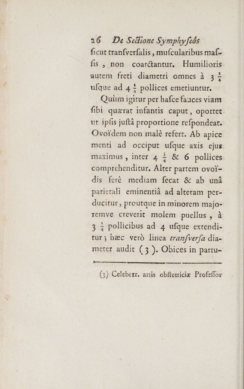 fient tranfverfalis, mufcularibus maf- fis , non coar&antur. Humilioris autem freti diametri omnes a 3 ~ ufque ad 4 ^ pollices emetiuntur. Quiim igitur per hafce fauces viam fibi quaerat infamis caput, oportet ut ipfis jufta proportione refpondeat. Ovoidem non male refert. Ab apice menti ad occiput ufque axis ejus maximus , inter 4 \ 6 pollices comprehenditur. Alter partem ovoi- dis fere mediam fecat &c ab una parietali eminentia ad alteram per¬ ducitur, preutque in minorem majo- temve creverit molem puellus 5 a 3 » pollicibus ad 4 ufque extendi¬ tur •, haec vero linea tranfverfa dia¬ meter audit ( 3 ). Obices in partu» I -- -I,» ■ , ■ I -r imm m - - ■ - J