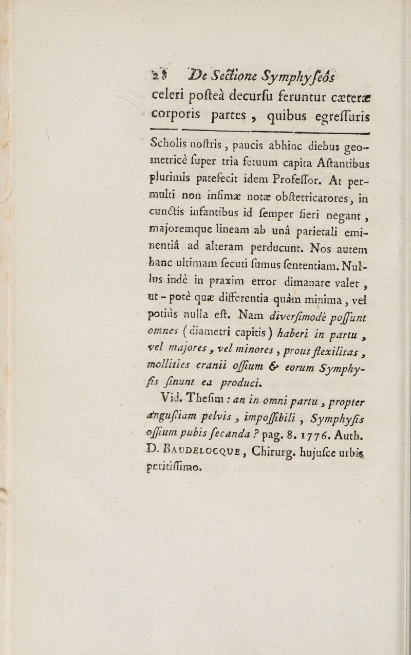 celeri poflea decurfu feruntur ceterae corporis partes , quibus egrefTuris .JM r- - -- Scholis noftris, paucis abhinc diebus geo¬ metrice fuper tria fetuum capita Aftamibus plurimis patefecit idem ProfefTor. At per¬ multi non infima; notre obftetricatores, in cundlis infantibus id femper fieri negant , majoremque lineam ab una parietali emi¬ nentia ad alteram perducunt. Nos autem hanc ultimam fecuti fumus fententiam. Nul¬ lus inde in praxim error dimanare valet, ut - pote qua; differentia quam minima, vel potius nulla efl. Nam diverfimode pojjunt omnes (diametri capitis^ haberi in partu y vel majores y vel minores , prout flexilitas , mollities cranii ojjium eorum Symphy- fis finunt ea produci. Vi J. Thefim : an in omni partu 3 propter dngufiam pelvis 3 impojfibili , Symphyfis ojjium pubis fecunda ? pag. 8. 1776. Autk D. Baudelocque , Chirurg. hujulce urbif periti flimo.
