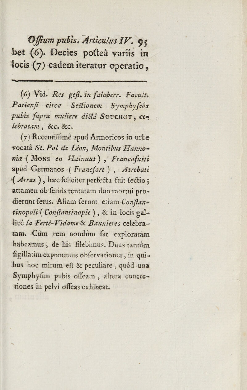 bet (6). Decies poftea variis in locis (7) eadem iteratur operatio s (6) Vid. Res geft. in faluberr. Facuit. Farienji circa Se Bionem Syrnphyfeos pubis fiipra muliere diBd Souchot, ce* lebratam , &c. &c, (7) Recentiffime apud Armoricos in urbe vocata St. Pol de Leon, Montibus Hanno* nicz (Mons en Hainaut) , Francofurti apud Germanos ( Francfort ) , Atrebati ( Arras ) , haec feliciter perfedla fuit fedlio ; attamen ob ferius tentatam duo mortui pro¬ dierunt fetus. Aliam ferunt etiam Conjlan» tinopGli ( Conflantinople ) , & in locis gal- lice la Ferte-Vidame & Baunieres celebra¬ tam. Cum rem nondum fat exploratam habeamus, de his flebimus. Duas tantum ligillatim exponemus obfervationes, in qui¬ bus hoc mirum eft & peculiare , quod una Symphyfim pubis olTeam , altera concie-» tiones in pelvi ofleas exhibeat.