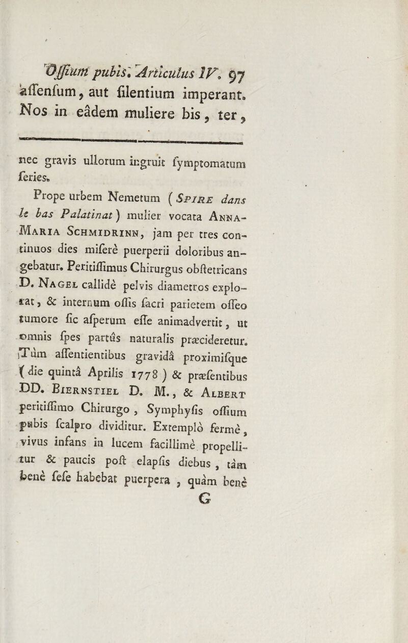 aiTenfum ? aut filentium imperant. Nos in eadem muliere bis, ter, siec gravis ullorum ingruit fymptomatum feries. Prope urbem Nemetum (Spire dans h has Palatinat) mulier vocata Anna- Maria Schmidrinn, jam per tres con¬ tinuos dies mifere puerperii doloribus an¬ gebatur. Peritiflimus Chirurgus obfletricans D, Nagel callide pelvis diametros expio™ iat, & internum offis facri parietem offeo rumore fic afperum eiTe animadvertit, ut omnis Ipes partus naturalis procideretur. iTum aflentientibus gravida proximifque (die quinta Aprilis 1778) & profentibus DD. Eiernstiel X}. M. ? & Albert peritiffimo Chirurgo , Symphylis offiuni pubis fcalpro dividitur. Extemplo ferme, vivus infans in lucem facillime propelli¬ tur & paucis poli elapfis diebus , tam bene fele habebat puerpera , quam bene G
