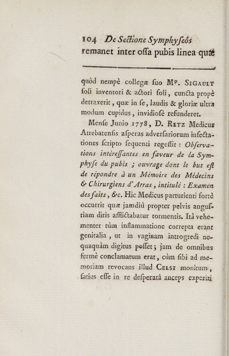 remanet inter offa pubis linea qu^ quod nempe collegse fuo M?. SiGault Ibli inventori & adori foli, eunda prope detraxerit, qua? in le, laudis & glorias ultra modum cupidus, invidiofe refunderet. Menfe Junio 1778, D. Retz Medicus Atrebatenfis afperas adverfariorum infeda- tiones feripto fequenti regefiit : Obferva- tions intereffantes en faveur de la Sym- phy fi du pubis ; ouvrage doni le but eft de repondre a un Ivi emone des Medearis & Ckirurgiens d’Arras , intilule : Examen desfaits, &c. Hic Medicus parturienti forte occurrit quae jamdiu propter pelvis anguf* tiam diris afflidabatur tormentis. Ita vehe¬ menter tum inflammatione correpta erant genitalia , ut in vaginam introgredi ne¬ quaquam digitus pellet; jam de omnibus ferme conclamatum erat» cum Ubi ad me¬ moriam revocans illud Celsi monitum, fetius e fle in re deiperata anceps experiri 1