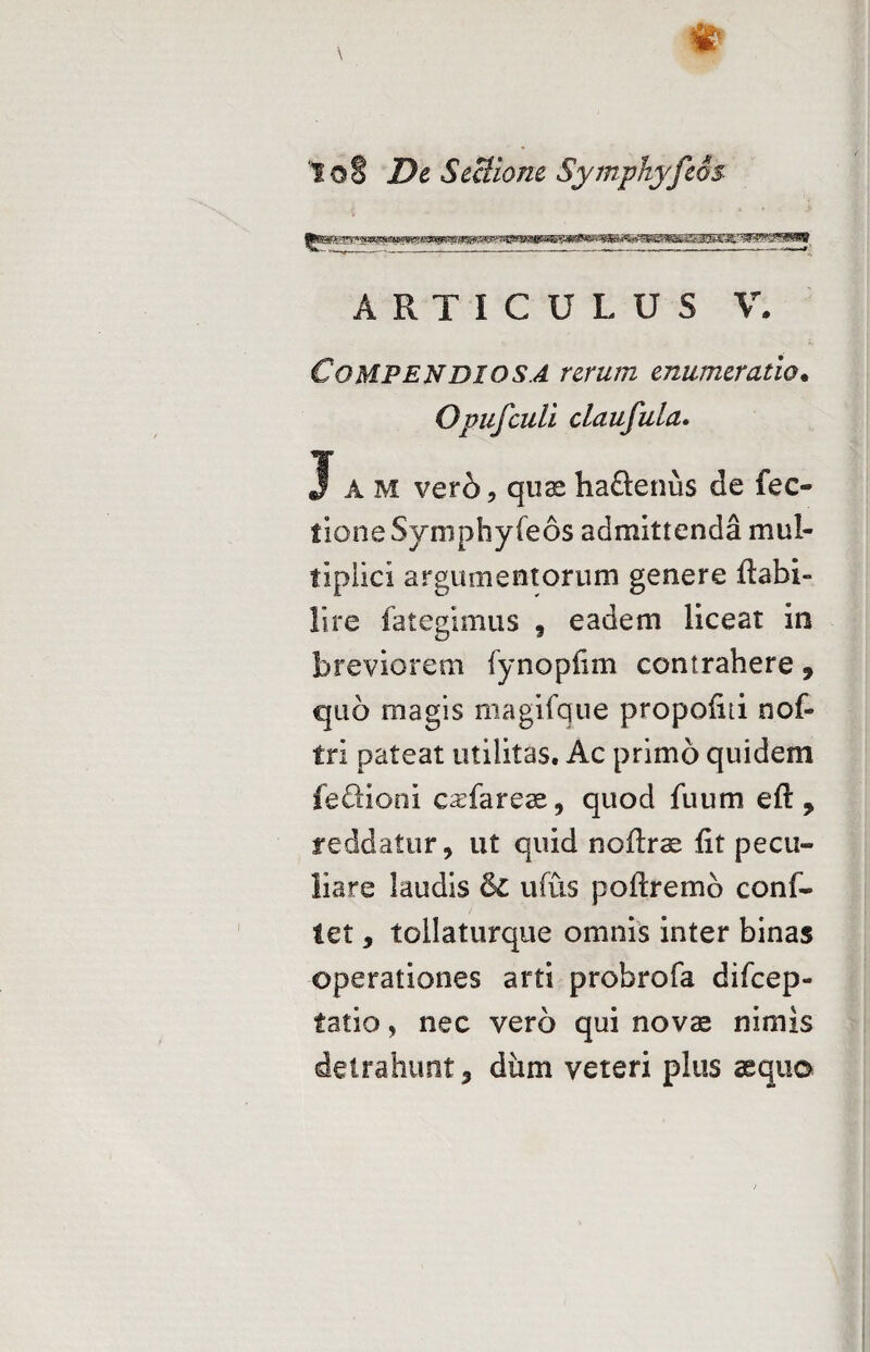 jfca^g*g»w*w«ai«aipi ih«u. w«MMiWJgMW ARTICULUS V. Compendiosa rerum enumeratio. Opufculi claufula. Jam vero, quaeha&enus de fec- fIone Symphyfeos admittenda mul¬ tiplici argumentorum genere ftabi- Hre fategimus , eadem liceat in breviorem fynopiim contrahere 9 quo magis magifque propoiiti nof- tri pateat utilitas. Ac primo quidem feftioni casfareae, quod fuum eft , reddatur, ut quid noflrae Iit pecu¬ liare laudis & ufus poftremd conf¬ let , tollaturque omnis inter binas operationes arti probrofa difcep- tatio, nec vero qui novae nimis detrahunt, diim veteri plus aequo