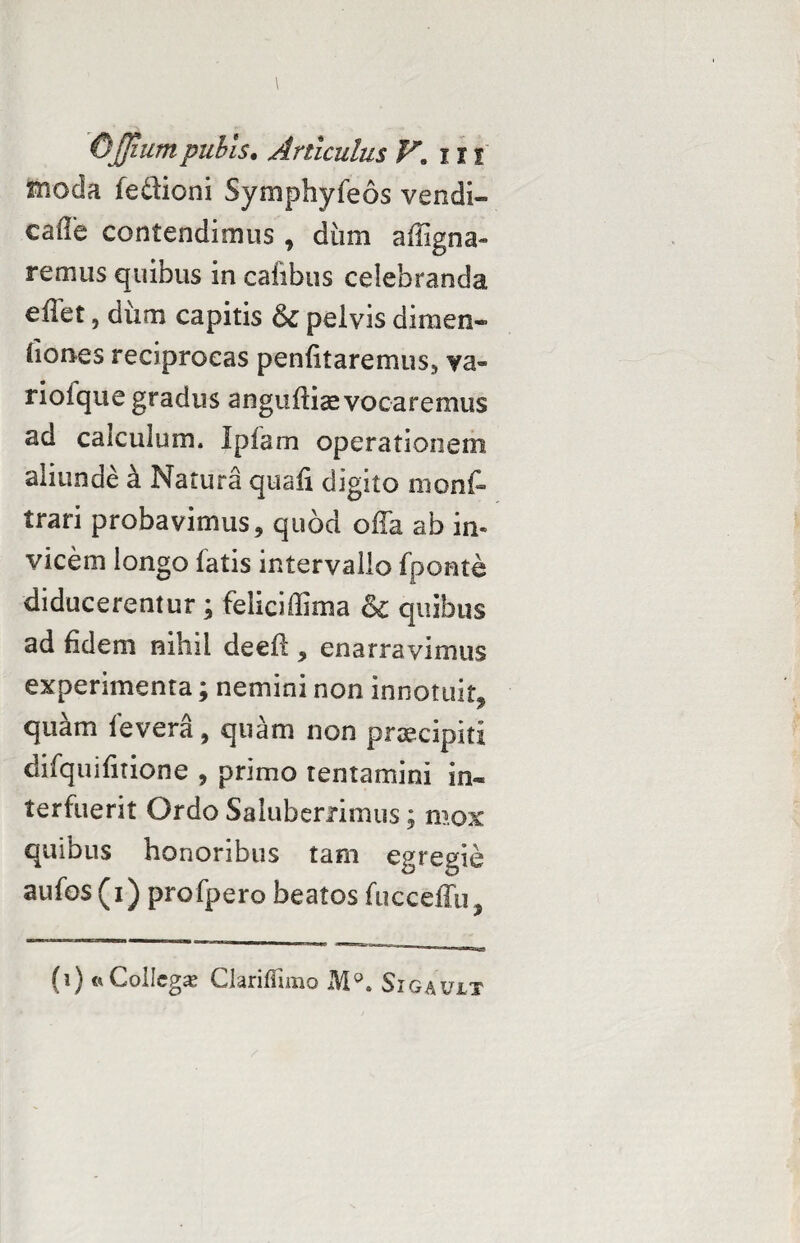moda fe&ioni Symphyfeos vendi» cafle contendimus , diim affigna» remus quibus in cafibus celebranda eilet, dum capitis & peivis dimen¬ siones reciprocas penfitaremus^ va- rioique gradus angufliae vocaremus ad calculum. Ipfam operationem aliunde a Natura quafi digito mons¬ trari probavimus, quod offa ab in¬ vicem longo fatis intervallo fponte diducerentur; feliciffima & quibus ad fidem nihil deefl* enarravimus experimenta; nemini non innotuit* quam fevera, quam non pnecipiti difquifitione , primo tentamini in¬ terfuerit Ordo Saluberrimus; mox quibus honoribus tam egregie aufos (i) profpero beatos fucceffu, (i) «Collegae Clariflimo M°. Sigauit