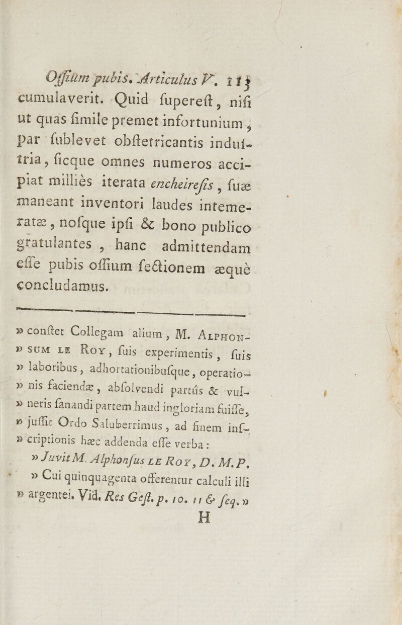 cumulaverit. Quid fupereil, nili ut quas fimile premet infortunium 5 par fublevet obiietricantis indui- tria ? ficque omnes numeros acci¬ piat milhes iterata cjichcircjis 9 fua; mandant inventori laudes inteme¬ rata 9 nofque ipfi & bono publico g* annantes 5 hanc admittendam eiie pubis offium feftionein aeque concludamus. » colvaec Collegam alium , M. Alphon- v sum le Roy , fuis experimentis, fuis j> laboribus 5 adliortationibufque, operatio- 35 hiciencfre, abfolvendi partus 8c vul- 33 nens fanandi partem haud ingloriam fuiffe, 15 iu^iC Crdo Saluberrimus , ad finem inf- 33 cnpfionis hxz addenda efle verba: 33 JuvitM. Alphonfus le Roy 3 D. M.P, » Cui quinquagenta offerentur calculi illi *> argentei. Vid, Res Gejl.p. I0.n& „ H