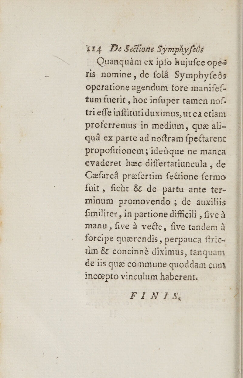 Quanquam ex ipfo hujufce ope^ ris nomine , de foia Symphyfeos operatione agendum fore manifef- tum fuerit, hoc infuper tamen nof- tri effe inftituti duximus, ut ea etiam proferremus in medium, quae aii- qua ex parte ad noflram fpe&arent propoiuionem; ideoque ne manca evaderet haec differtatiuncula , de Csefarea pracfertim fedtione fermo fuit 3 ficut & de partu ante ter» minum promovendo ; de auxiliis fimiliter, in partione difficili, five k manu, five a ve£le, five tandem a forcipe quaerendis, perpauca flric- tim & concinne diximus, tanquam de iis quae commune quoddam cum inccepto vinculum haberent» FINI S,